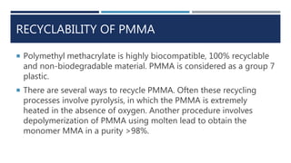 RECYCLABILITY OF PMMA
 Polymethyl methacrylate is highly biocompatible, 100% recyclable
and non-biodegradable material. PMMA is considered as a group 7
plastic.
 There are several ways to recycle PMMA. Often these recycling
processes involve pyrolysis, in which the PMMA is extremely
heated in the absence of oxygen. Another procedure involves
depolymerization of PMMA using molten lead to obtain the
monomer MMA in a purity >98%.
 