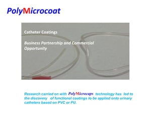 PolyMicrocoat
Business Partnership and Commercial
Opportunity
Catheter Coatings
Research carried on with technology has led to
the discovery of functional coatings to be applied onto urinary
catheters based on PVC or PU.
PolyMicrocaps
 