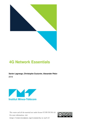 4G Network Essentials
Xavier Lagrange, Christophe Couturier, Alexander Pelov
2018
Institut Mines-Télécom
The course and all the material are under license CC BY-NC-SA 4.0.
For more information, visit
https://creativecommons.org/licenses/by-nc-sa/4.0/
 
