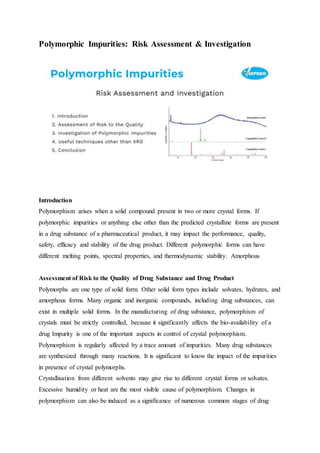 Polymorphic Impurities: Risk Assessment & Investigation
Introduction
Polymorphism arises when a solid compound present in two or more crystal forms. If
polymorphic impurities or anything else other than the predicted crystalline forms are present
in a drug substance of a pharmaceutical product, it may impact the performance, quality,
safety, efficacy and stability of the drug product. Different polymorphic forms can have
different melting points, spectral properties, and thermodynamic stability. Amorphous
Assessment of Risk to the Quality of Drug Substance and Drug Product
Polymorphs are one type of solid form. Other solid form types include solvates, hydrates, and
amorphous forms. Many organic and inorganic compounds, including drug substances, can
exist in multiple solid forms. In the manufacturing of drug substance, polymorphism of
crystals must be strictly controlled, because it significantly affects the bio-availability of a
drug Impurity is one of the important aspects in control of crystal polymorphism.
Polymorphism is regularly affected by a trace amount of impurities. Many drug substances
are synthesized through many reactions. It is significant to know the impact of the impurities
in presence of crystal polymorphs.
Crystallisation from different solvents may give rise to different crystal forms or solvates.
Excessive humidity or heat are the most visible cause of polymorphism. Changes in
polymorphism can also be induced as a significance of numerous common stages of drug
 