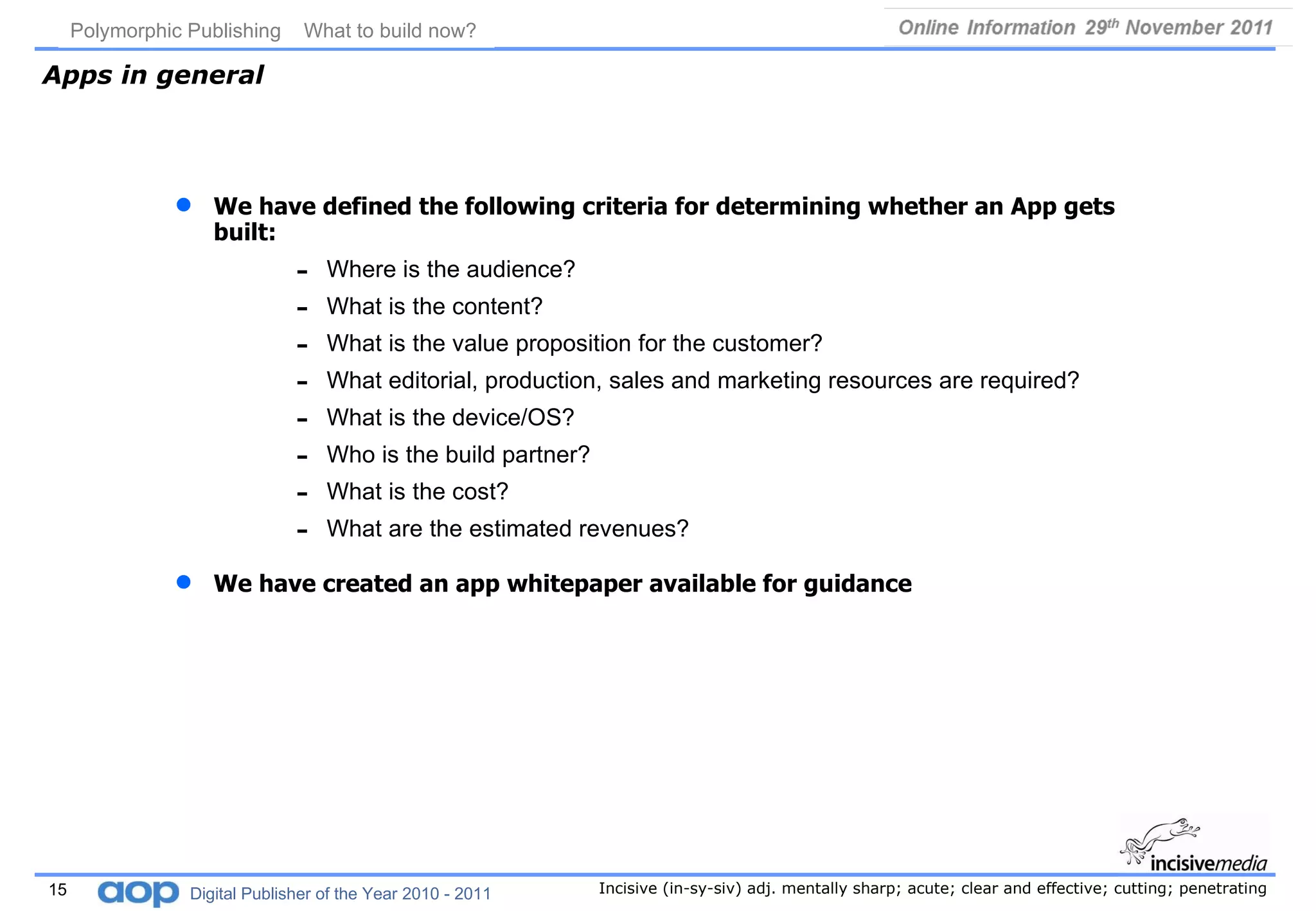 Apps in general We have defined the following criteria for determining whether an App gets built: Where is the audience? What is the content? What is the value proposition for the customer? What editorial, production, sales and marketing resources are required? What is the device/OS? Who is the build partner? What is the cost? What are the estimated revenues? We have created an app whitepaper available for guidance 