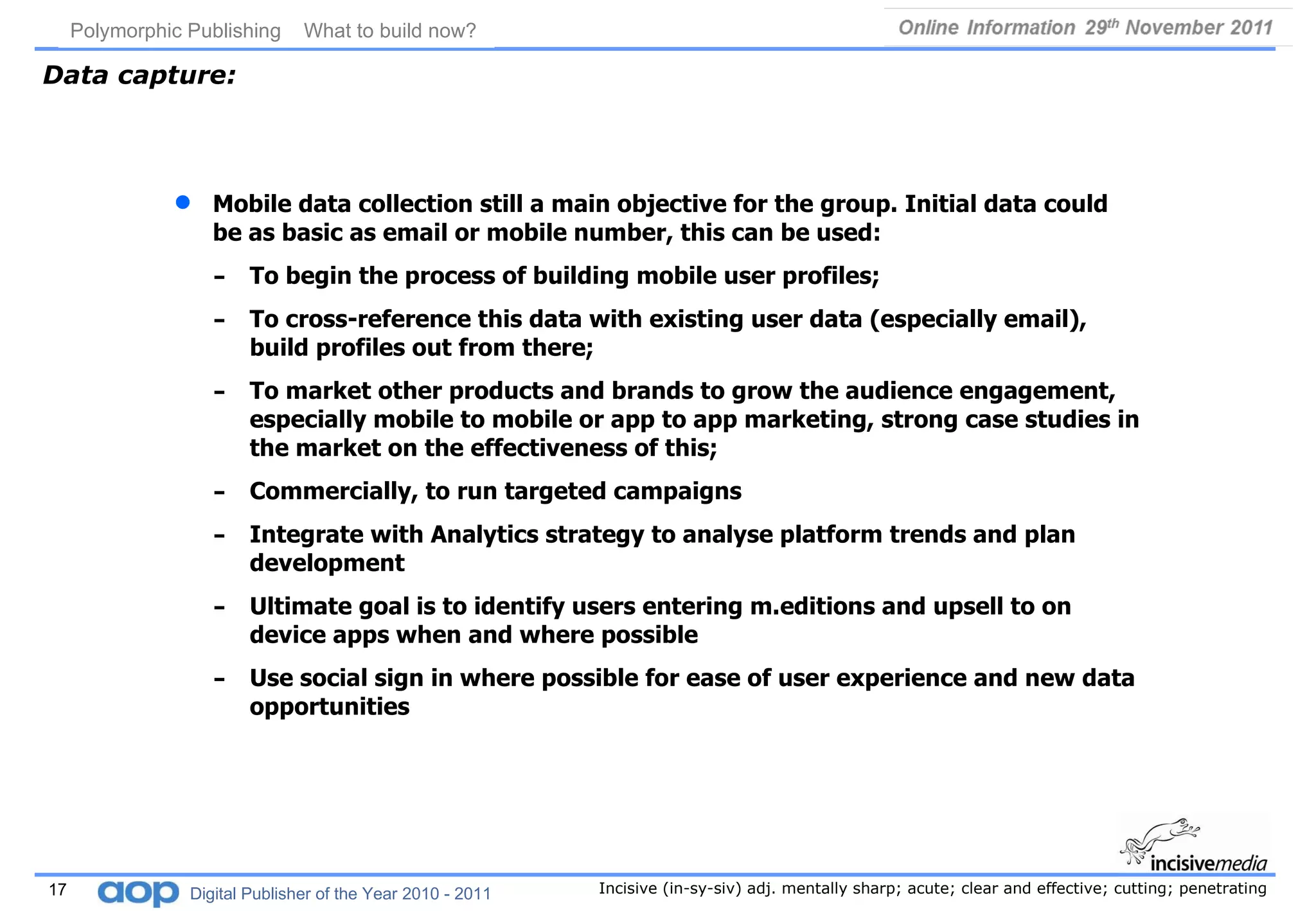 Data capture: Mobile data collection still a main objective for the group. Initial data could be as basic as email or mobile number, this can be used: To begin the process of building mobile user profiles; To cross-reference this data with existing user data (especially email), build profiles out from there; To market other products and brands to grow the audience engagement, especially mobile to mobile or app to app marketing, strong case studies in the market on the effectiveness of this; Commercially, to run targeted campaigns Integrate with Analytics strategy to analyse platform trends and plan development Ultimate goal is to identify users entering m.editions and upsell to on device apps when and where possible Use social sign in where possible for ease of user experience and new data opportunities 