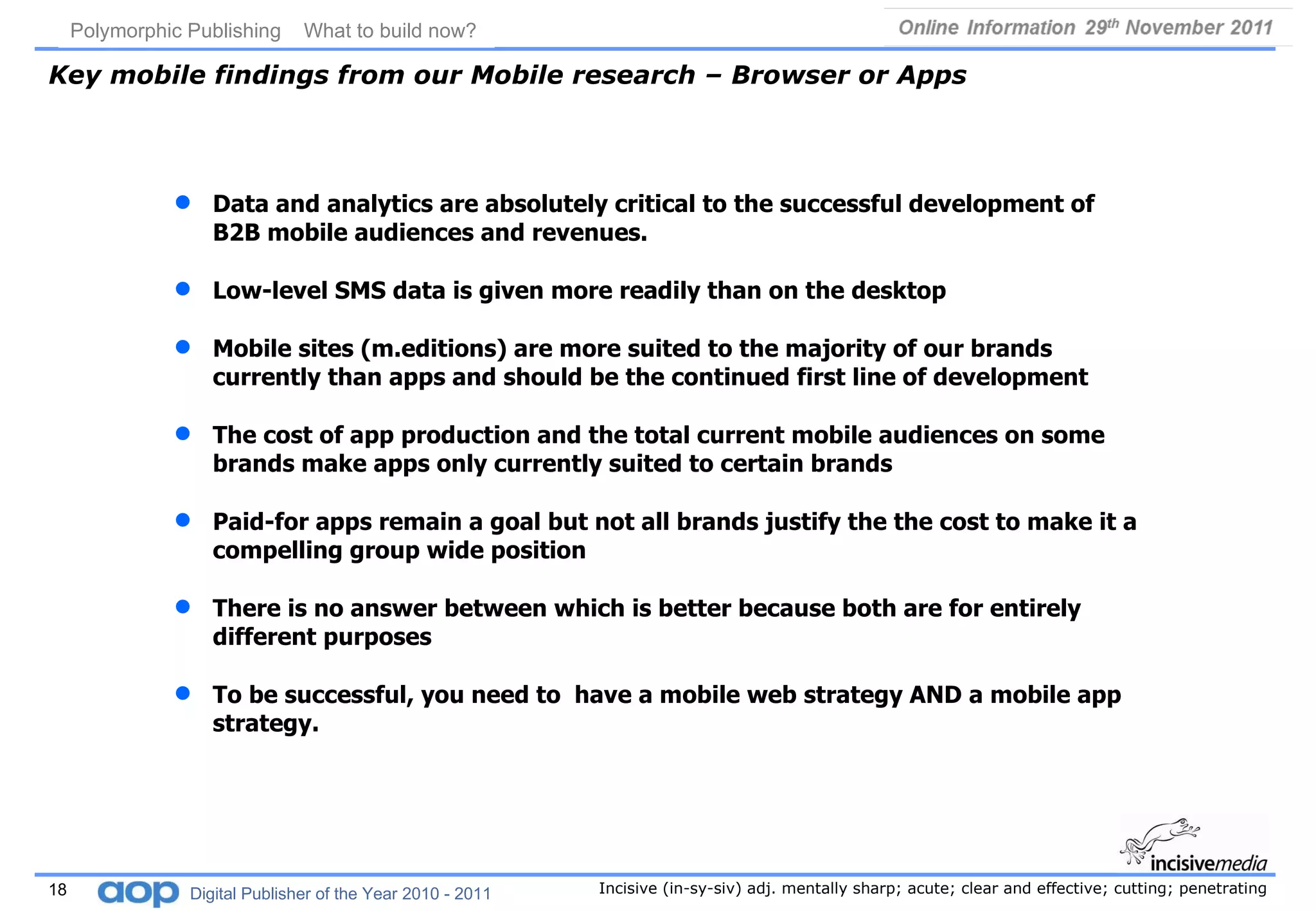 Key mobile findings from our Mobile research – Browser or Apps Data and analytics are absolutely critical to the successful development of B2B mobile audiences and revenues. Low-level SMS data is given more readily than on the desktop Mobile sites (m.editions) are more suited to the majority of our brands currently than apps and should be the continued first line of development The cost of app production and the total current mobile audiences on some brands make apps only currently suited to certain brands Paid-for apps remain a goal but not all brands justify the the cost to make it a compelling group wide position There is no answer between which is better because both are for entirely different purposes To be successful, you need to  have a mobile web strategy AND a mobile app strategy. 