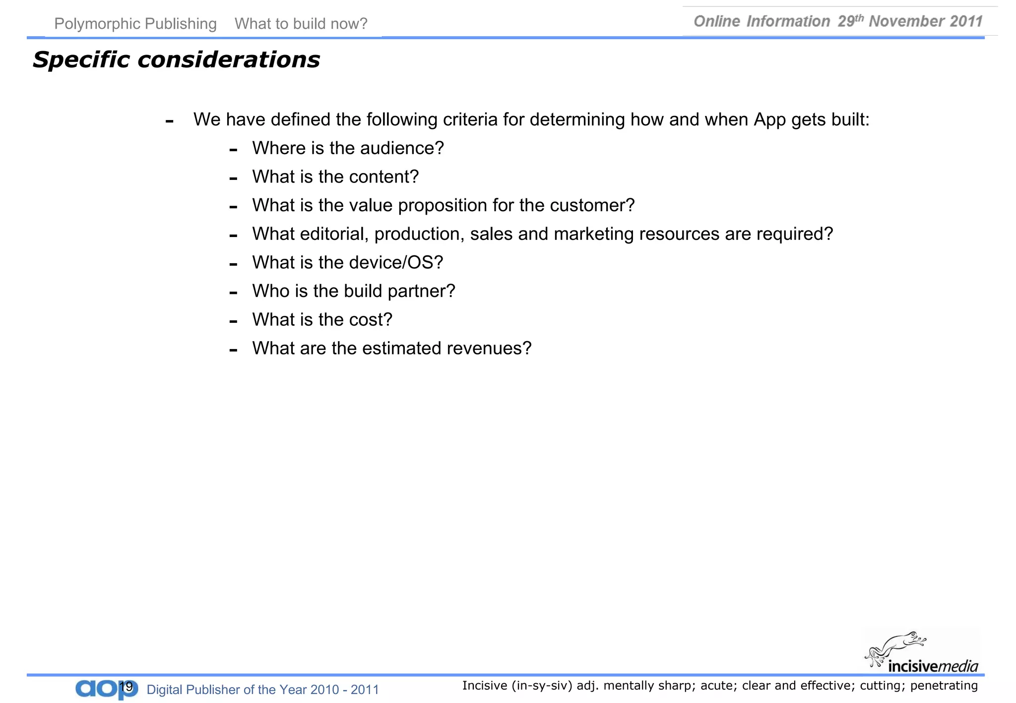 Specific considerations We have defined the following criteria for determining how and when App gets built: Where is the audience? What is the content? What is the value proposition for the customer? What editorial, production, sales and marketing resources are required? What is the device/OS? Who is the build partner? What is the cost? What are the estimated revenues? Polymorphic Publishing  What to build now?   