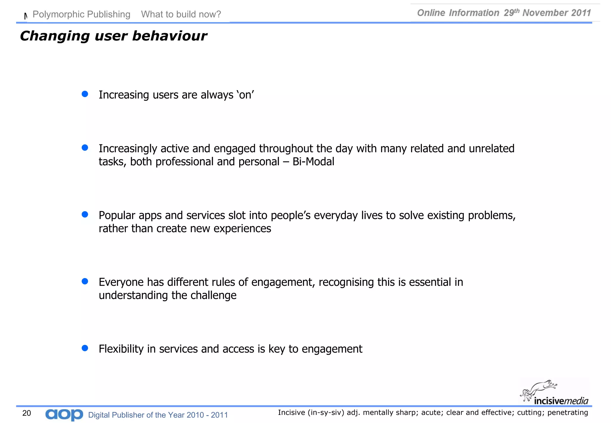 Changing user behaviour Increasing users are always ‘on’ Increasingly active and engaged throughout the day with many related and unrelated tasks, both professional and personal – Bi-Modal Popular apps and services slot into people’s everyday lives to solve existing problems, rather than create new experiences Everyone has different rules of engagement, recognising this is essential in understanding the challenge Flexibility in services and access is key to engagement Polymorphic Publishing  What to build now?   Digital Publisher of the Year 2010 - 2011 
