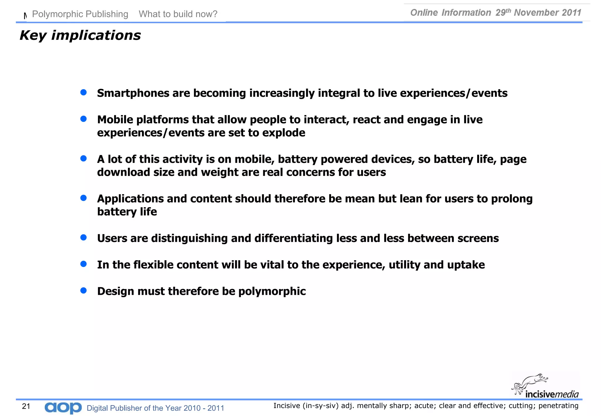 Key implications Smartphones are becoming increasingly integral to live experiences/events Mobile platforms that allow people to interact, react and engage in live experiences/events are set to explode A lot of this activity is on mobile, battery powered devices, so battery life, page download size and weight are real concerns for users  Applications and content should therefore be mean but lean for users to prolong battery life Users are distinguishing and differentiating less and less between screens In the flexible content will be vital to the experience, utility and uptake Design must therefore be polymorphic Polymorphic Publishing  What to build now?   Digital Publisher of the Year 2010 - 2011 