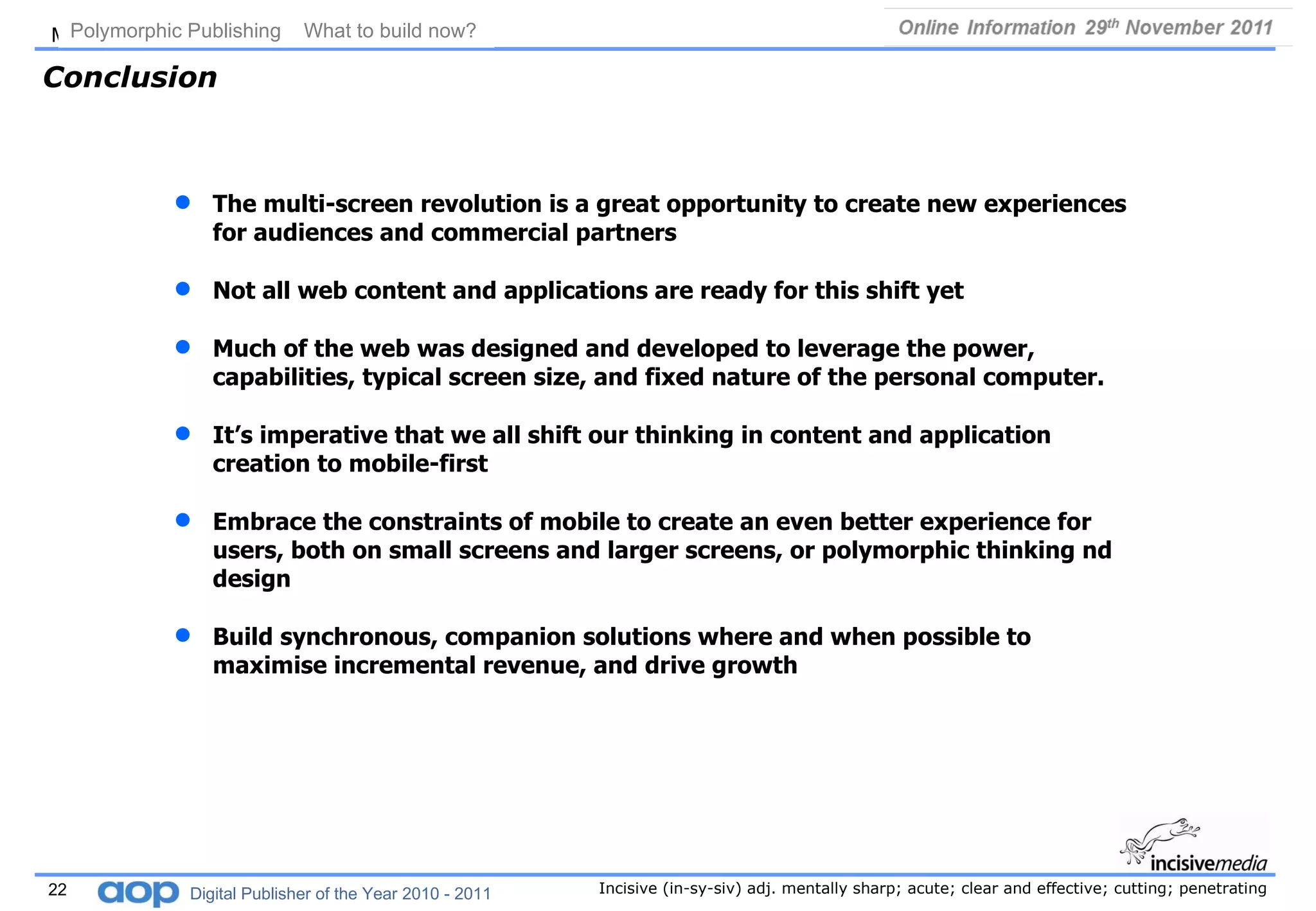 Conclusion The multi-screen revolution is a great opportunity to create new experiences for audiences and commercial partners Not all web content and applications are ready for this shift yet Much of the web was designed and developed to leverage the power, capabilities, typical screen size, and fixed nature of the personal computer.  It’s imperative that we all shift our thinking in content and application creation to mobile-first  Embrace the constraints of mobile to create an even better experience for users, both on small screens and larger screens, or polymorphic thinking nd design Build synchronous, companion solutions where and when possible to maximise incremental revenue, and drive growth Polymorphic Publishing  What to build now?   Digital Publisher of the Year 2010 - 2011 