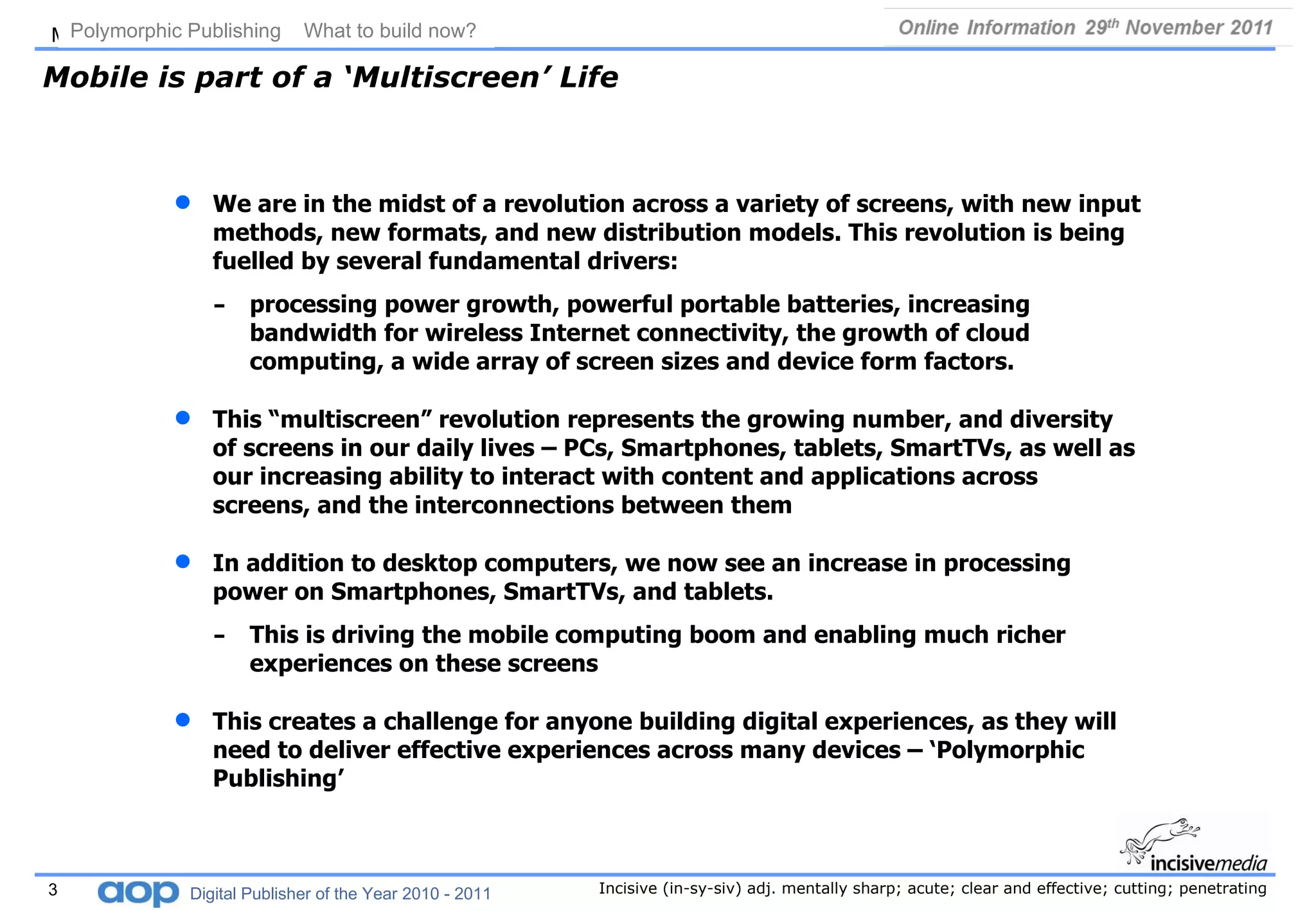 Mobile is part of a ‘Multiscreen’ Life We are in the midst of a revolution across a variety of screens, with new input methods, new formats, and new distribution models. This revolution is being fuelled by several fundamental drivers:  processing power growth, powerful portable batteries, increasing bandwidth for wireless Internet connectivity, the growth of cloud computing, a wide array of screen sizes and device form factors. This “multiscreen” revolution represents the growing number, and diversity of screens in our daily lives – PCs, Smartphones, tablets, SmartTVs, as well as our increasing ability to interact with content and applications across screens, and the interconnections between them In addition to desktop computers, we now see an increase in processing power on Smartphones, SmartTVs, and tablets.  This is driving the mobile computing boom and enabling much richer experiences on these screens This creates a challenge for anyone building digital experiences, as they will need to deliver effective experiences across many devices – ‘Polymorphic Publishing’ Polymorphic Publishing  What to build now?   Digital Publisher of the Year 2010 - 2011 