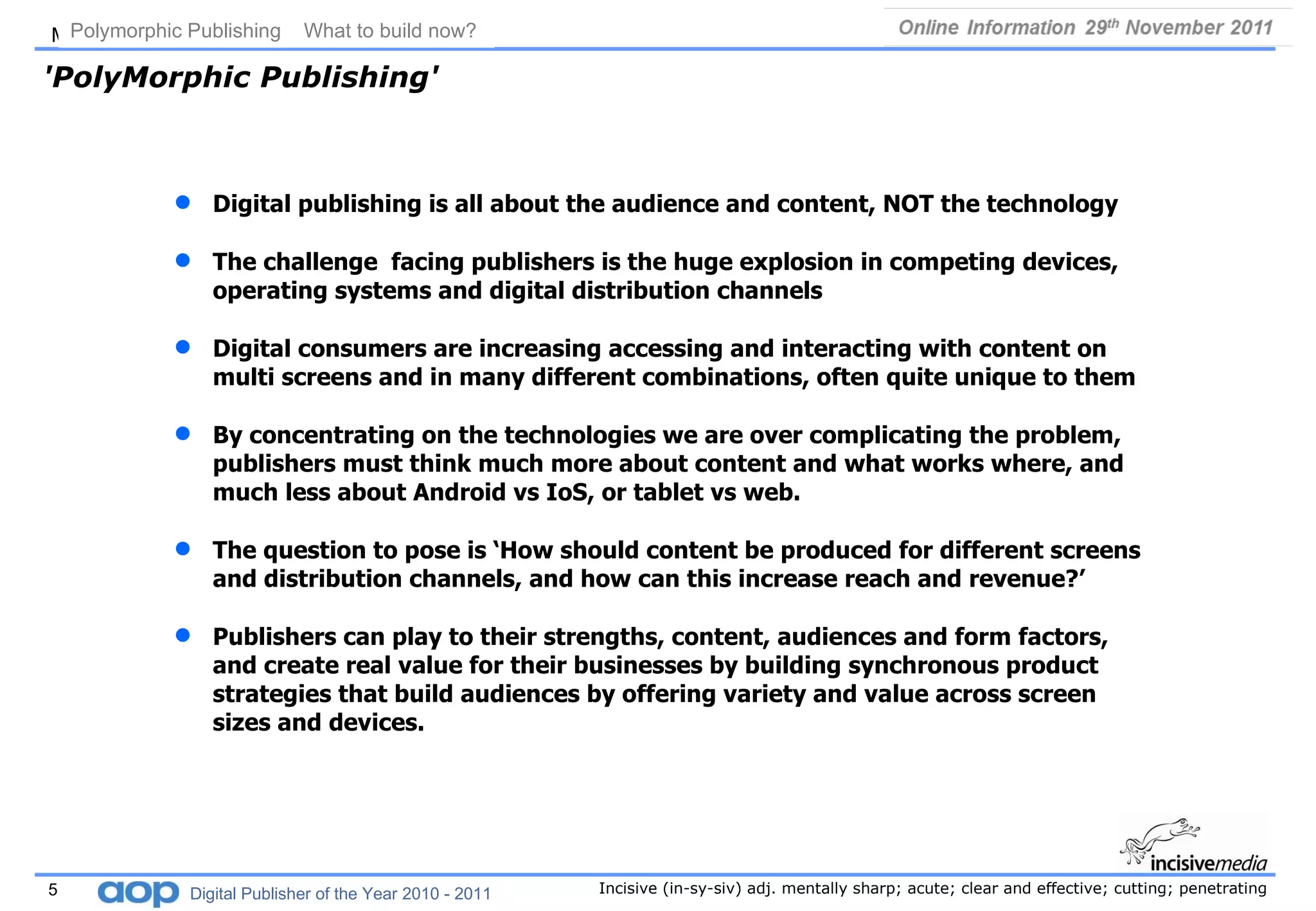 'PolyMorphic Publishing' Digital publishing is all about the audience and content, NOT the technology  The challenge  facing publishers is the huge explosion in competing devices, operating systems and digital distribution channels Digital consumers are increasing accessing and interacting with content on multi screens and in many different combinations, often quite unique to them  By concentrating on the technologies we are over complicating the problem, publishers must think much more about content and what works where, and much less about Android vs IoS, or tablet vs web.  The question to pose is ‘How should content be produced for different screens and distribution channels, and how can this increase reach and revenue?’   Publishers can play to their strengths, content, audiences and form factors, and create real value for their businesses by building synchronous product strategies that build audiences by offering variety and value across screen sizes and devices.  Polymorphic Publishing  What to build now?   Digital Publisher of the Year 2010 - 2011 