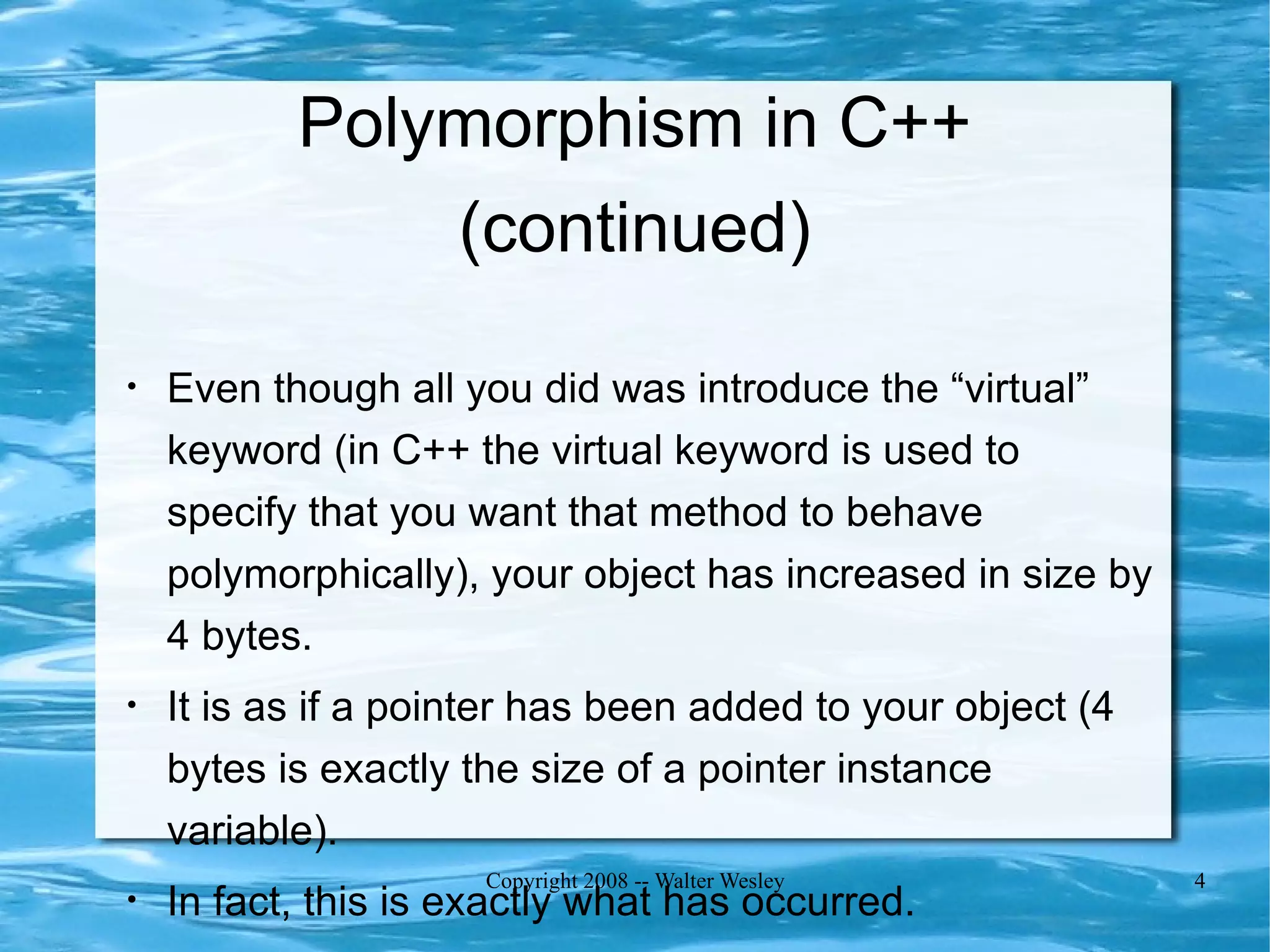 Polymorphism in C++
               (continued)

•   Even though all you did was introduce the “virtual”
    keyword (in C++ the virtual keyword is used to
    specify that you want that method to behave
    polymorphically), your object has increased in size by
    4 bytes.
•   It is as if a pointer has been added to your object (4
    bytes is exactly the size of a pointer instance
    variable).
                      Copyright 2008 -- Walter Wesley        4
•   In fact, this is exactly what has occurred.
 