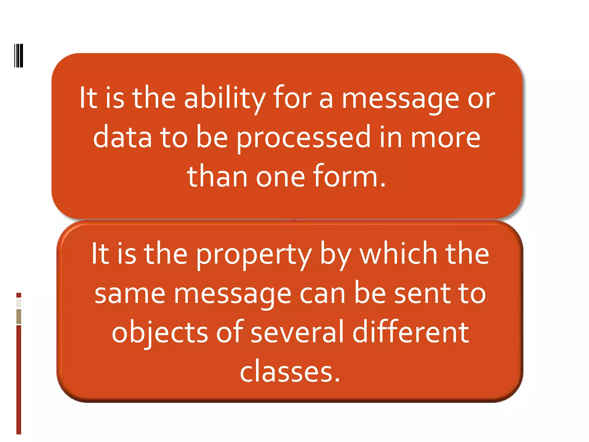 It is the ability for a message or
data to be processed in more
than one form.
It is the property by which the
same message can be sent to
objects of several different
classes.