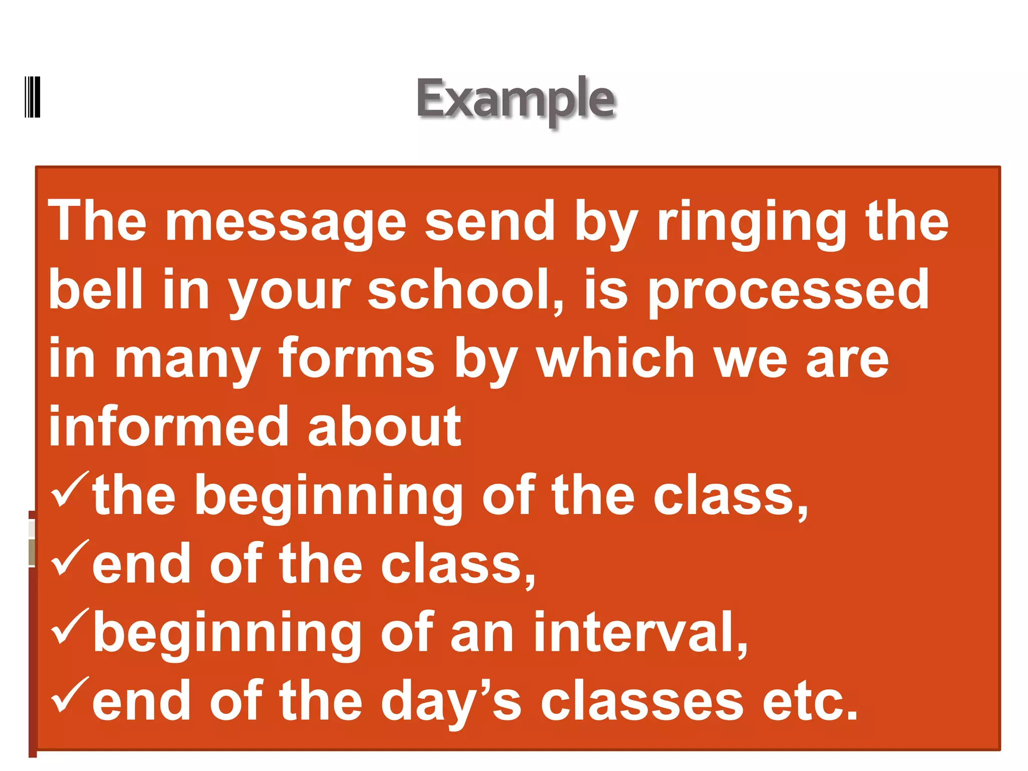 Example
The message send by ringing the
bell in your school, is processed
in many forms by which we are
informed about
the beginning of the class,
end of the class,
beginning of an interval,
end of the day’s classes etc.