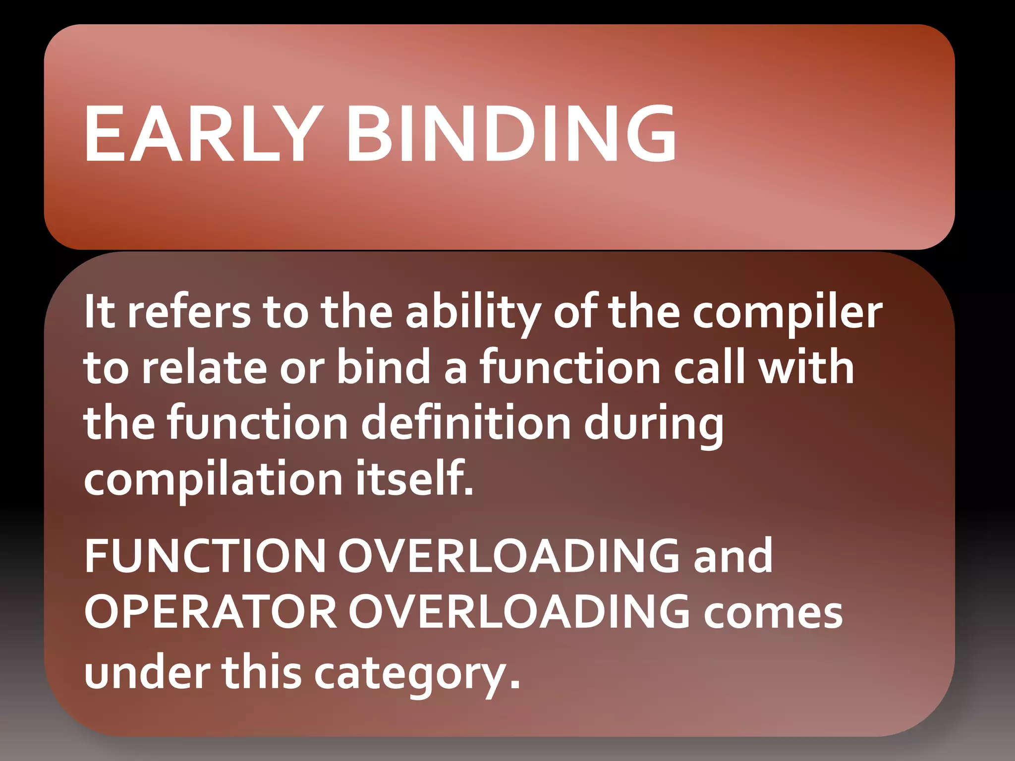 EARLY BINDING
It refers to the ability of the compiler
to relate or bind a function call with
the function definition during
compilation itself.
FUNCTION OVERLOADING and
OPERATOR OVERLOADING comes
under this category.
