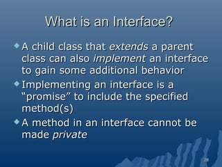 What is an Interface?
A

child class that extends a parent
class can also implement an interface
to gain some additional behavior
 Implementing an interface is a
“promise” to include the specified
method(s)
 A method in an interface cannot be
made private
28

 