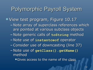 Polymorphic Payroll System
 View

test program, Figure 10.17

– Note array of superclass references which
are pointed at various subclass objects
– Note generic calls of toString method
– Note use of instantceof operator
– Consider use of downcasting (line 37)
– Note use of getClass().getName()
method
 Gives

access to the name of the class
42

 