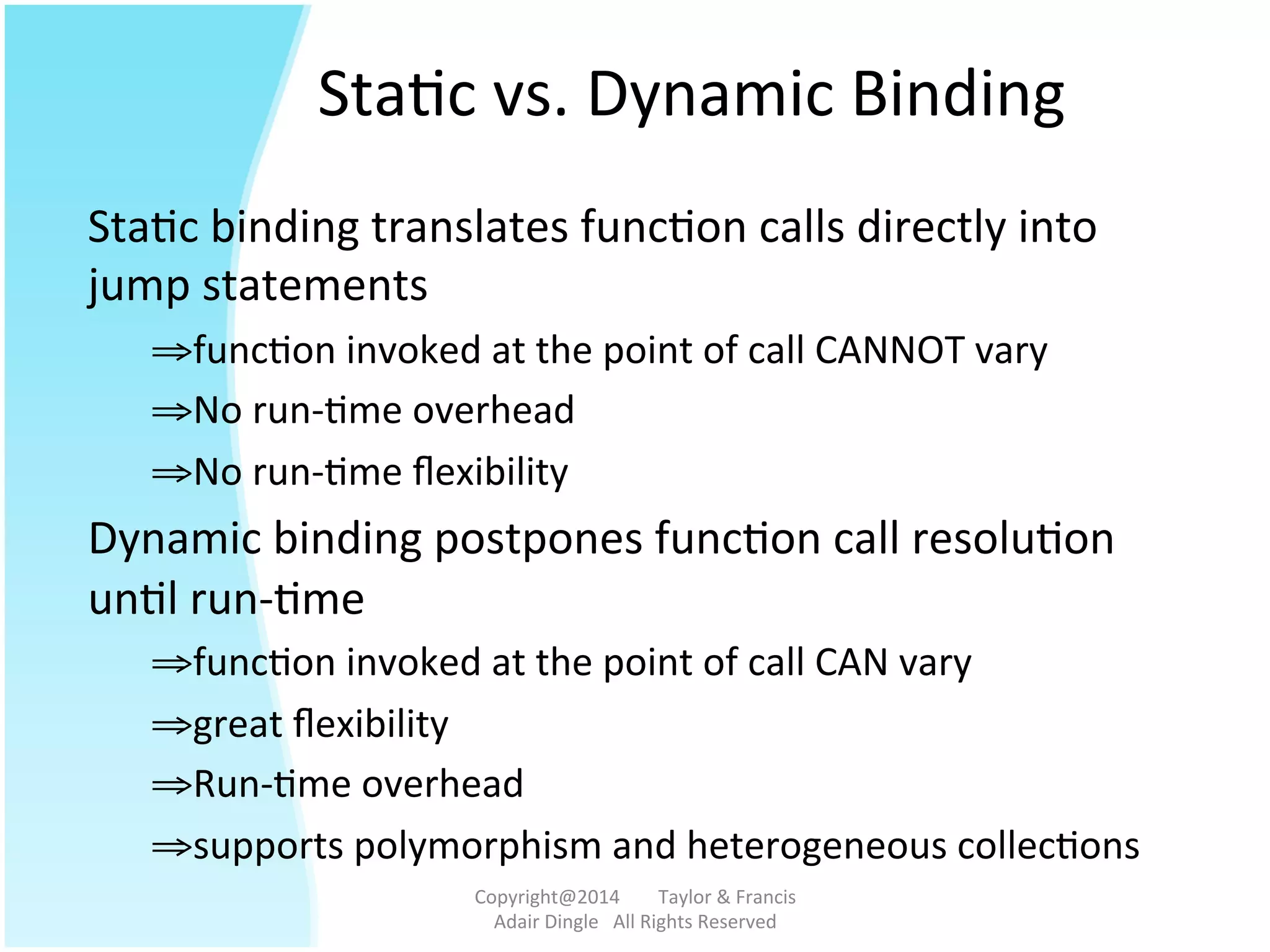 Sta@c	
  vs.	
  Dynamic	
  Binding	
  
Sta@c	
  binding	
  translates	
  func@on	
  calls	
  directly	
  into	
  
jump	
  statements	
  
⇒ func@on	
  invoked	
  at	
  the	
  point	
  of	
  call	
  CANNOT	
  vary	
  
⇒ No	
  run-­‐@me	
  overhead	
  
⇒ No	
  run-­‐@me	
  ﬂexibility	
  	
  
Dynamic	
  binding	
  postpones	
  func@on	
  call	
  resolu@on	
  
un@l	
  run-­‐@me	
  	
  
⇒ func@on	
  invoked	
  at	
  the	
  point	
  of	
  call	
  CAN	
  vary	
  
⇒ great	
  ﬂexibility	
  
⇒ Run-­‐@me	
  overhead	
  
⇒ supports	
  polymorphism	
  and	
  heterogeneous	
  collec@ons	
  	
  	
  
Copyright@2014	
  	
  	
  	
  	
  	
  	
  	
  Taylor	
  &	
  Francis	
  	
  	
  	
  	
  	
  	
  
Adair	
  Dingle	
  	
  	
  All	
  Rights	
  Reserved	
  
 