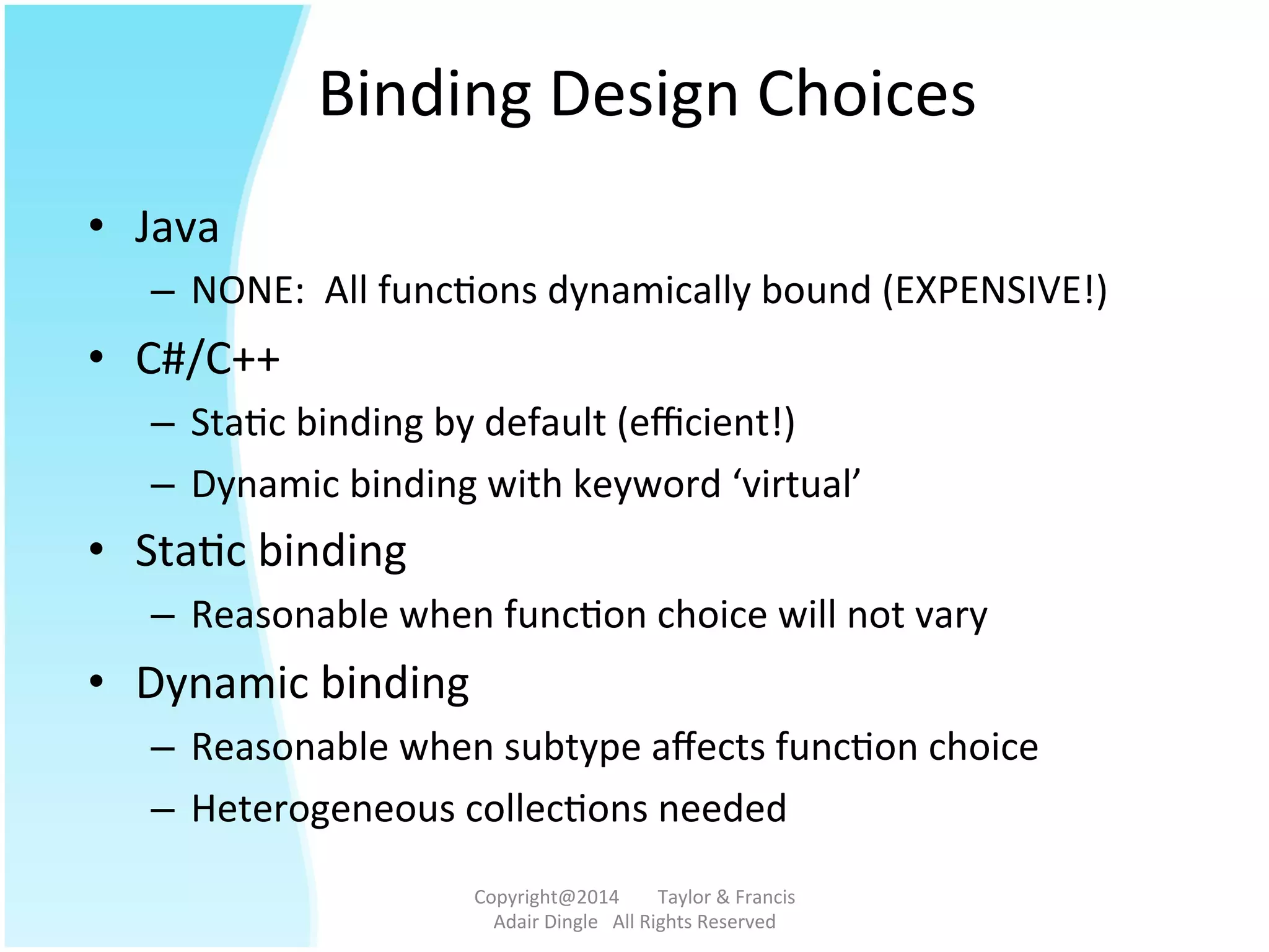 Binding	
  Design	
  Choices	
  
•  Java	
  
–  NONE:	
  	
  All	
  func@ons	
  dynamically	
  bound	
  (EXPENSIVE!)	
  
•  C#/C++	
  
–  Sta@c	
  binding	
  by	
  default	
  (eﬃcient!)	
  
–  Dynamic	
  binding	
  with	
  keyword	
  ‘virtual’	
  
•  Sta@c	
  binding	
  
–  Reasonable	
  when	
  func@on	
  choice	
  will	
  not	
  vary	
  
•  Dynamic	
  binding	
  
–  Reasonable	
  when	
  subtype	
  aﬀects	
  func@on	
  choice	
  
–  Heterogeneous	
  collec@ons	
  needed	
  
Copyright@2014	
  	
  	
  	
  	
  	
  	
  	
  Taylor	
  &	
  Francis	
  	
  	
  	
  	
  	
  	
  
Adair	
  Dingle	
  	
  	
  All	
  Rights	
  Reserved	
  
 