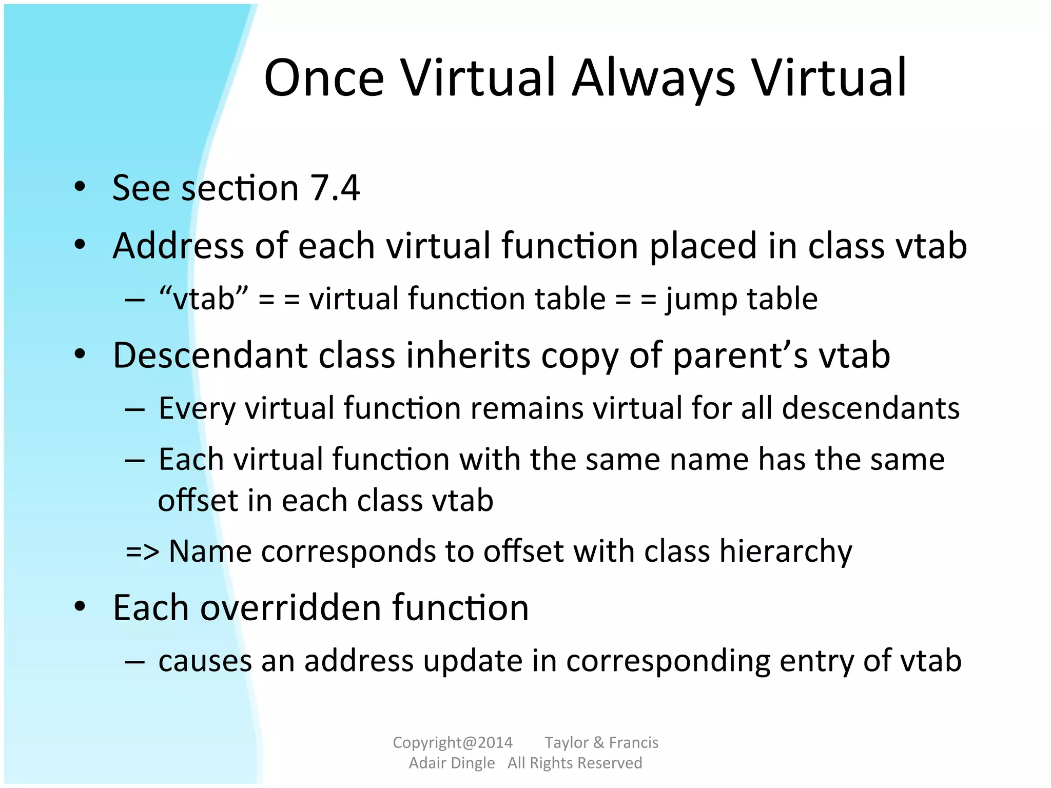 Once	
  Virtual	
  Always	
  Virtual	
  
•  See	
  sec@on	
  7.4	
  
•  Address	
  of	
  each	
  virtual	
  func@on	
  placed	
  in	
  class	
  vtab	
  	
  
–  “vtab”	
  =	
  =	
  virtual	
  func@on	
  table	
  =	
  =	
  jump	
  table	
  	
  	
  
•  Descendant	
  class	
  inherits	
  copy	
  of	
  parent’s	
  vtab	
  
–  Every	
  virtual	
  func@on	
  remains	
  virtual	
  for	
  all	
  descendants	
  
–  Each	
  virtual	
  func@on	
  with	
  the	
  same	
  name	
  has	
  the	
  same	
  
oﬀset	
  in	
  each	
  class	
  vtab	
  
=>	
  Name	
  corresponds	
  to	
  oﬀset	
  with	
  class	
  hierarchy	
  	
  	
  
•  Each	
  overridden	
  func@on	
  	
  
–  causes	
  an	
  address	
  update	
  in	
  corresponding	
  entry	
  of	
  vtab	
  
Copyright@2014	
  	
  	
  	
  	
  	
  	
  	
  Taylor	
  &	
  Francis	
  	
  	
  	
  	
  	
  	
  
Adair	
  Dingle	
  	
  	
  All	
  Rights	
  Reserved	
  
 