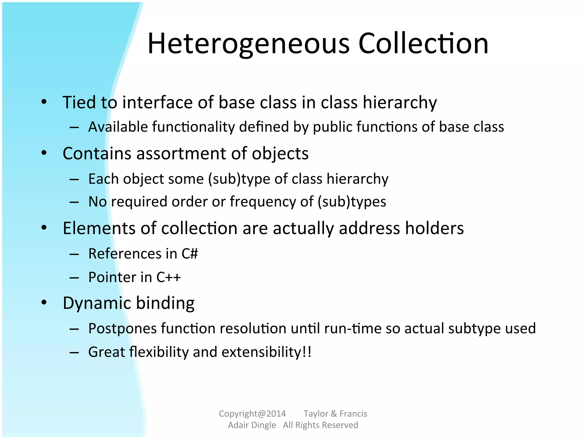 Heterogeneous	
  Collec@on	
  
•  Tied	
  to	
  interface	
  of	
  base	
  class	
  in	
  class	
  hierarchy	
  
–  Available	
  func@onality	
  deﬁned	
  by	
  public	
  func@ons	
  of	
  base	
  class	
  
•  Contains	
  assortment	
  of	
  objects	
  
–  Each	
  object	
  some	
  (sub)type	
  of	
  class	
  hierarchy	
  
–  No	
  required	
  order	
  or	
  frequency	
  of	
  (sub)types	
  
•  Elements	
  of	
  collec@on	
  are	
  actually	
  address	
  holders	
  
–  References	
  in	
  C#	
  
–  Pointer	
  in	
  C++	
  
•  Dynamic	
  binding	
  
–  Postpones	
  func@on	
  resolu@on	
  un@l	
  run-­‐@me	
  so	
  actual	
  subtype	
  used	
  
–  Great	
  ﬂexibility	
  and	
  extensibility!!	
  
Copyright@2014	
  	
  	
  	
  	
  	
  	
  	
  Taylor	
  &	
  Francis	
  	
  	
  	
  	
  	
  	
  
Adair	
  Dingle	
  	
  	
  All	
  Rights	
  Reserved	
  
 