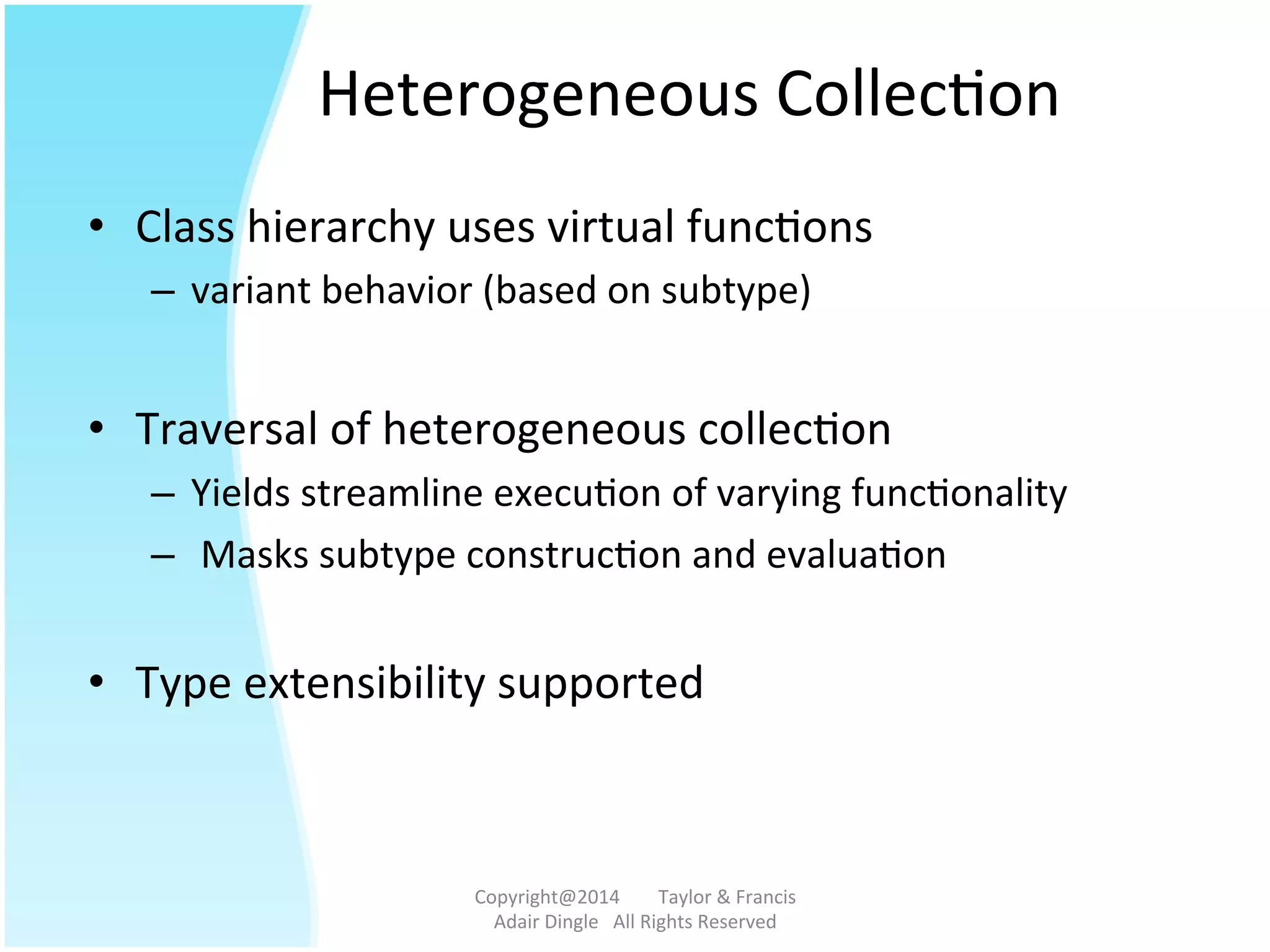 Heterogeneous	
  Collec@on	
  
•  Class	
  hierarchy	
  uses	
  virtual	
  func@ons	
  	
  
–  variant	
  behavior	
  (based	
  on	
  subtype)	
  
	
  
•  Traversal	
  of	
  heterogeneous	
  collec@on	
  	
  
–  Yields	
  streamline	
  execu@on	
  of	
  varying	
  func@onality	
  
–  	
  Masks	
  subtype	
  construc@on	
  and	
  evalua@on	
  
	
  	
  
•  Type	
  extensibility	
  supported	
  	
  
Copyright@2014	
  	
  	
  	
  	
  	
  	
  	
  Taylor	
  &	
  Francis	
  	
  	
  	
  	
  	
  	
  
Adair	
  Dingle	
  	
  	
  All	
  Rights	
  Reserved	
  
 