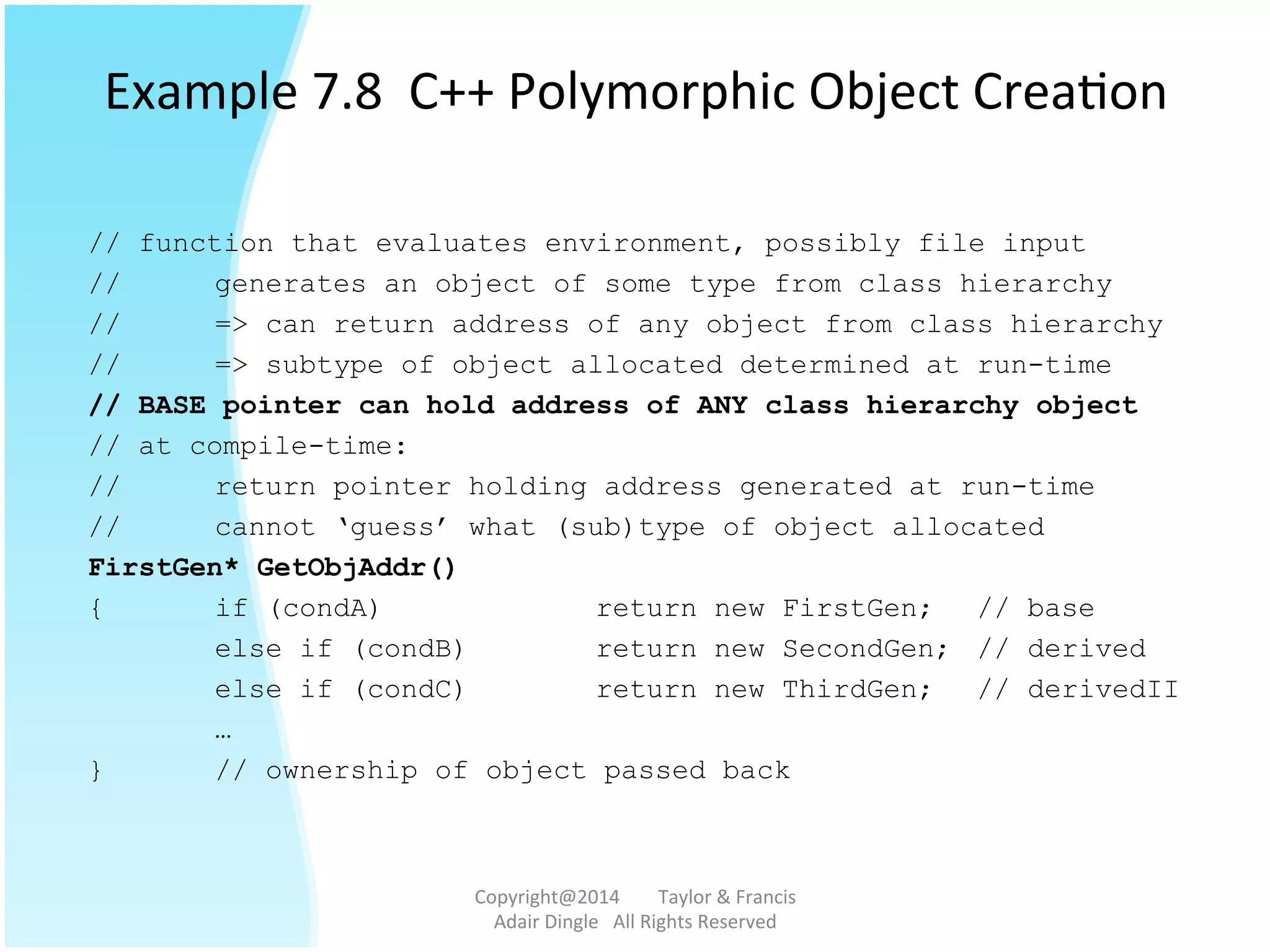 Example	
  7.8	
  	
  C++	
  Polymorphic	
  Object	
  Crea@on	
  
// function that evaluates environment, possibly file input
// generates an object of some type from class hierarchy
// => can return address of any object from class hierarchy
// => subtype of object allocated determined at run-time
// BASE pointer can hold address of ANY class hierarchy object
// at compile-time:
// return pointer holding address generated at run-time
// cannot ‘guess’ what (sub)type of object allocated
FirstGen* GetObjAddr()
{ if (condA) return new FirstGen; // base
else if (condB) return new SecondGen; // derived
else if (condC) return new ThirdGen; // derivedII
…
} // ownership of object passed back
Copyright@2014	
  	
  	
  	
  	
  	
  	
  	
  Taylor	
  &	
  Francis	
  	
  	
  	
  	
  	
  	
  
Adair	
  Dingle	
  	
  	
  All	
  Rights	
  Reserved	
  
 