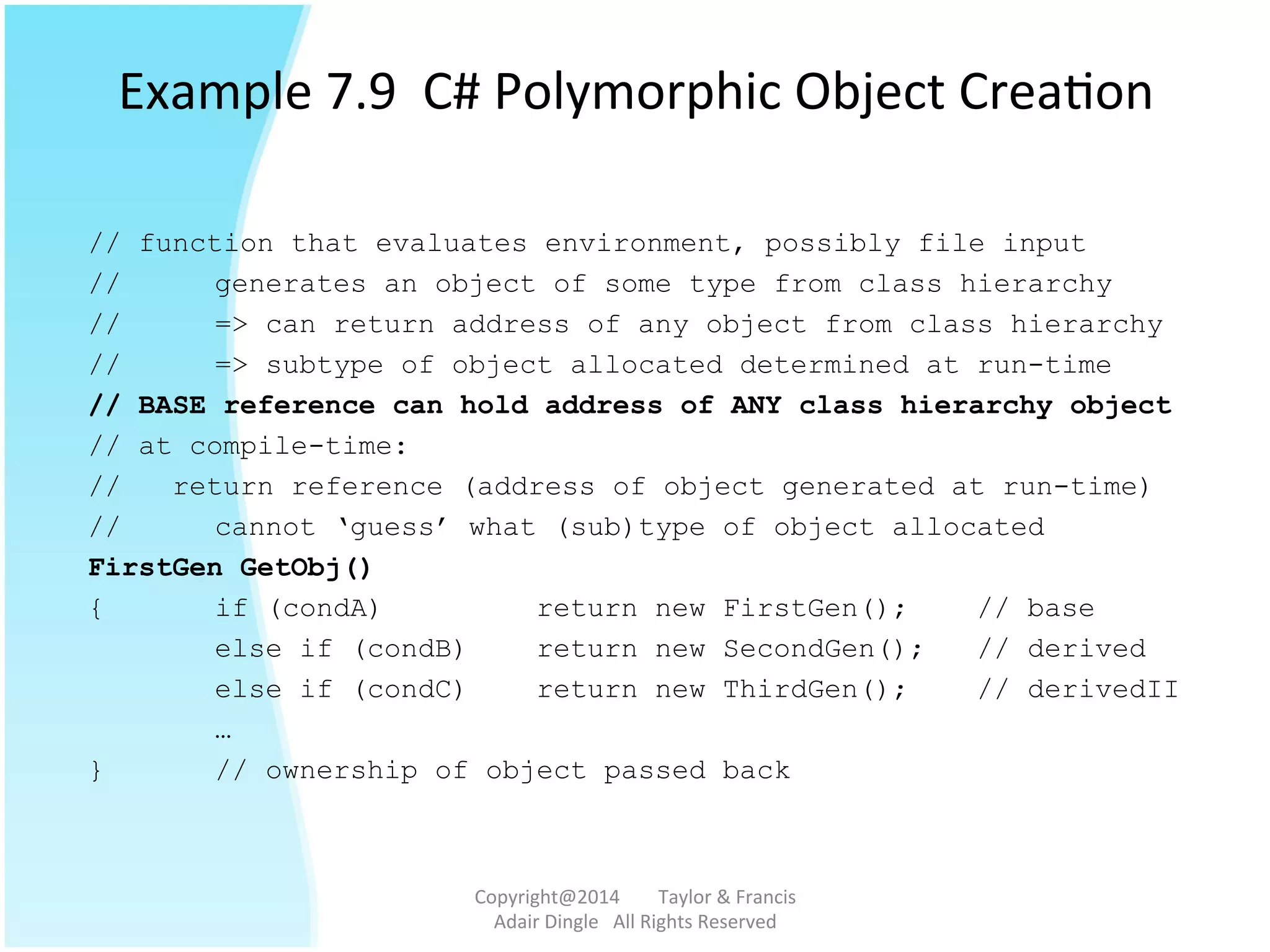 Example	
  7.9	
  	
  C#	
  Polymorphic	
  Object	
  Crea@on	
  
// function that evaluates environment, possibly file input
// generates an object of some type from class hierarchy
// => can return address of any object from class hierarchy
// => subtype of object allocated determined at run-time
// BASE reference can hold address of ANY class hierarchy object
// at compile-time:
// return reference (address of object generated at run-time)
// cannot ‘guess’ what (sub)type of object allocated
FirstGen GetObj()
{ if (condA) return new FirstGen(); // base
else if (condB) return new SecondGen(); // derived
else if (condC) return new ThirdGen(); // derivedII
…
} // ownership of object passed back
Copyright@2014	
  	
  	
  	
  	
  	
  	
  	
  Taylor	
  &	
  Francis	
  	
  	
  	
  	
  	
  	
  
Adair	
  Dingle	
  	
  	
  All	
  Rights	
  Reserved	
  
 