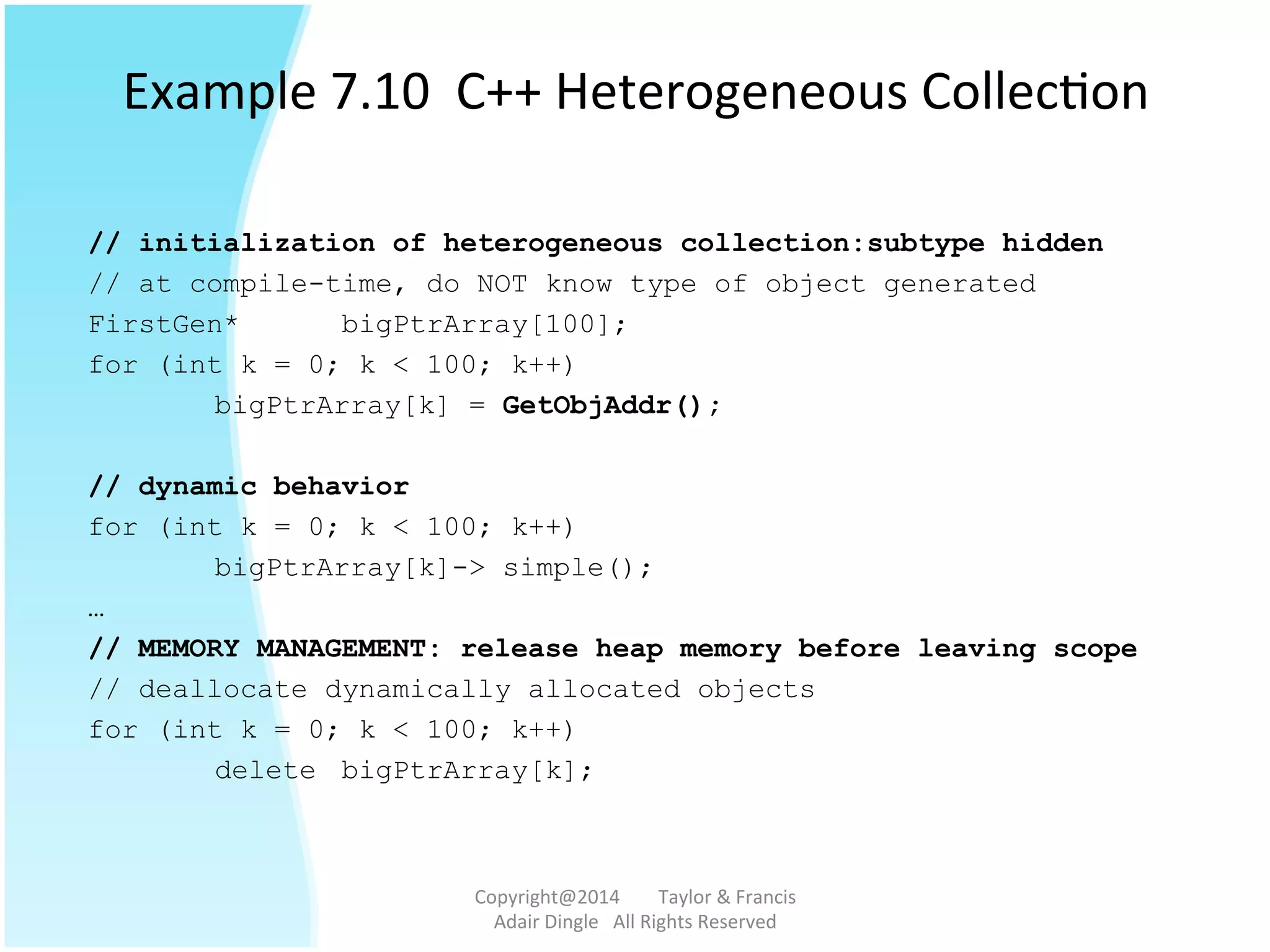 Example	
  7.10	
  	
  C++	
  Heterogeneous	
  Collec@on	
  
// initialization of heterogeneous collection:subtype hidden
// at compile-time, do NOT know type of object generated
FirstGen* bigPtrArray[100];
for (int k = 0; k < 100; k++)
bigPtrArray[k] = GetObjAddr();
// dynamic behavior
for (int k = 0; k < 100; k++)
bigPtrArray[k]-> simple();
…
// MEMORY MANAGEMENT: release heap memory before leaving scope
// deallocate dynamically allocated objects
for (int k = 0; k < 100; k++)
delete bigPtrArray[k];
Copyright@2014	
  	
  	
  	
  	
  	
  	
  	
  Taylor	
  &	
  Francis	
  	
  	
  	
  	
  	
  	
  
Adair	
  Dingle	
  	
  	
  All	
  Rights	
  Reserved	
  
 
