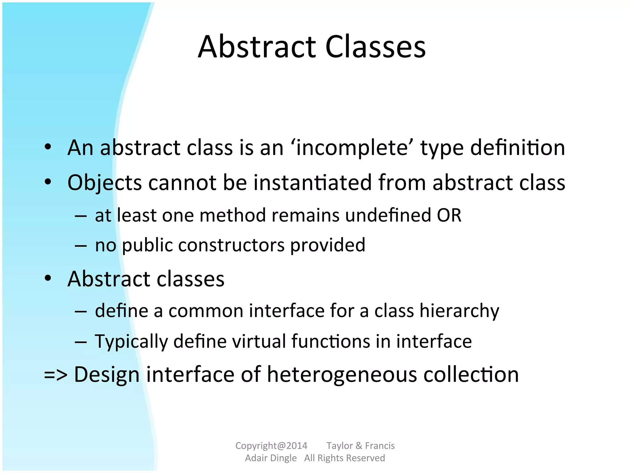 Abstract	
  Classes	
  
•  An	
  abstract	
  class	
  is	
  an	
  ‘incomplete’	
  type	
  deﬁni@on	
  
•  Objects	
  cannot	
  be	
  instan@ated	
  from	
  abstract	
  class	
  
–  at	
  least	
  one	
  method	
  remains	
  undeﬁned	
  OR	
  
–  no	
  public	
  constructors	
  provided	
  
•  Abstract	
  classes	
  	
  
–  deﬁne	
  a	
  common	
  interface	
  for	
  a	
  class	
  hierarchy	
  
–  Typically	
  deﬁne	
  virtual	
  func@ons	
  in	
  interface	
  
=>	
  Design	
  interface	
  of	
  heterogeneous	
  collec@on	
  
Copyright@2014	
  	
  	
  	
  	
  	
  	
  	
  Taylor	
  &	
  Francis	
  	
  	
  	
  	
  	
  	
  
Adair	
  Dingle	
  	
  	
  All	
  Rights	
  Reserved	
  
 