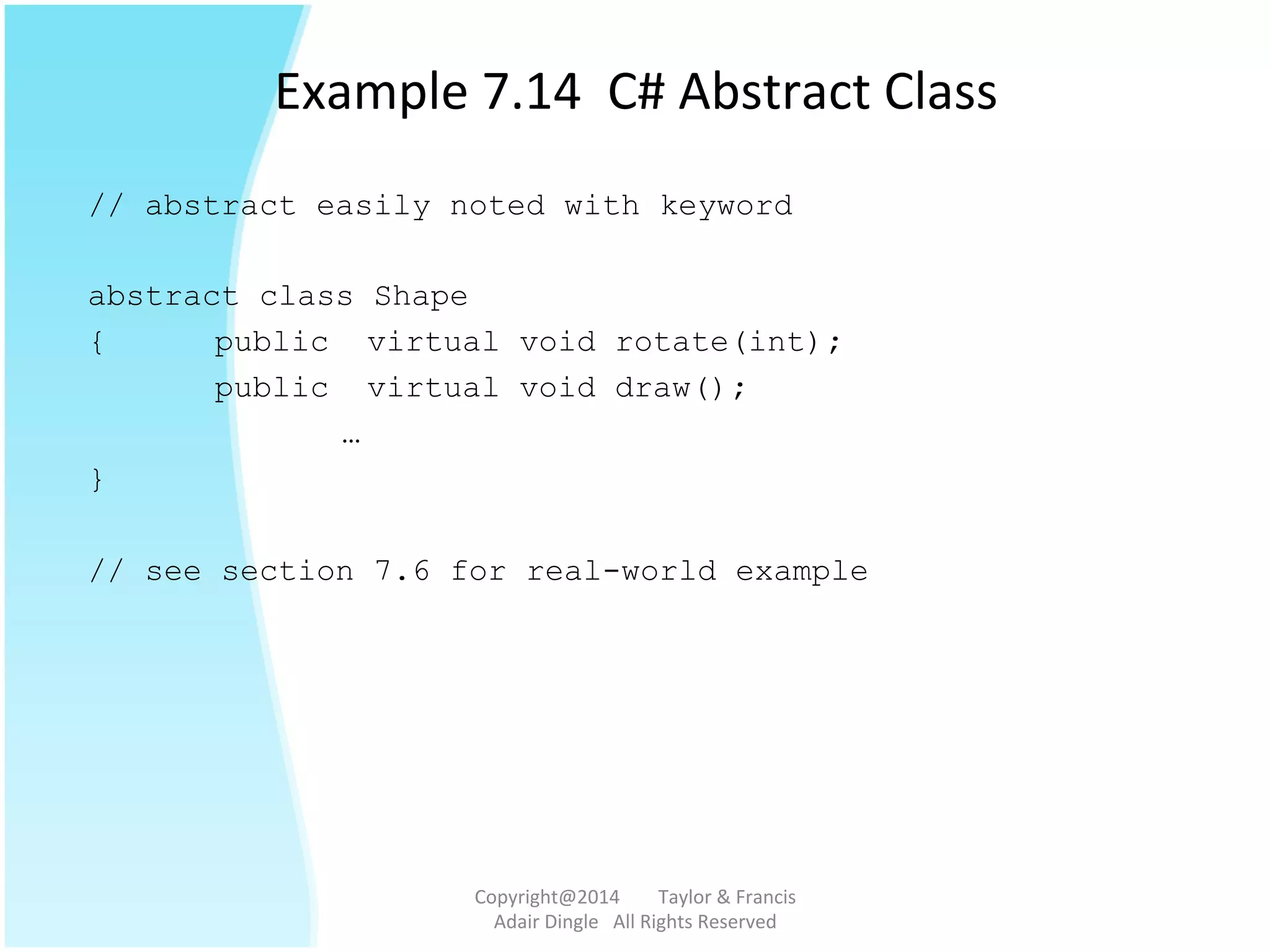 Example	
  7.14	
  	
  C#	
  Abstract	
  Class	
  
// abstract easily noted with keyword
abstract class Shape
{ public virtual void rotate(int);
public virtual void draw();
…
}
// see section 7.6 for real-world example
Copyright@2014	
  	
  	
  	
  	
  	
  	
  	
  Taylor	
  &	
  Francis	
  	
  	
  	
  	
  	
  	
  
Adair	
  Dingle	
  	
  	
  All	
  Rights	
  Reserved	
  
 