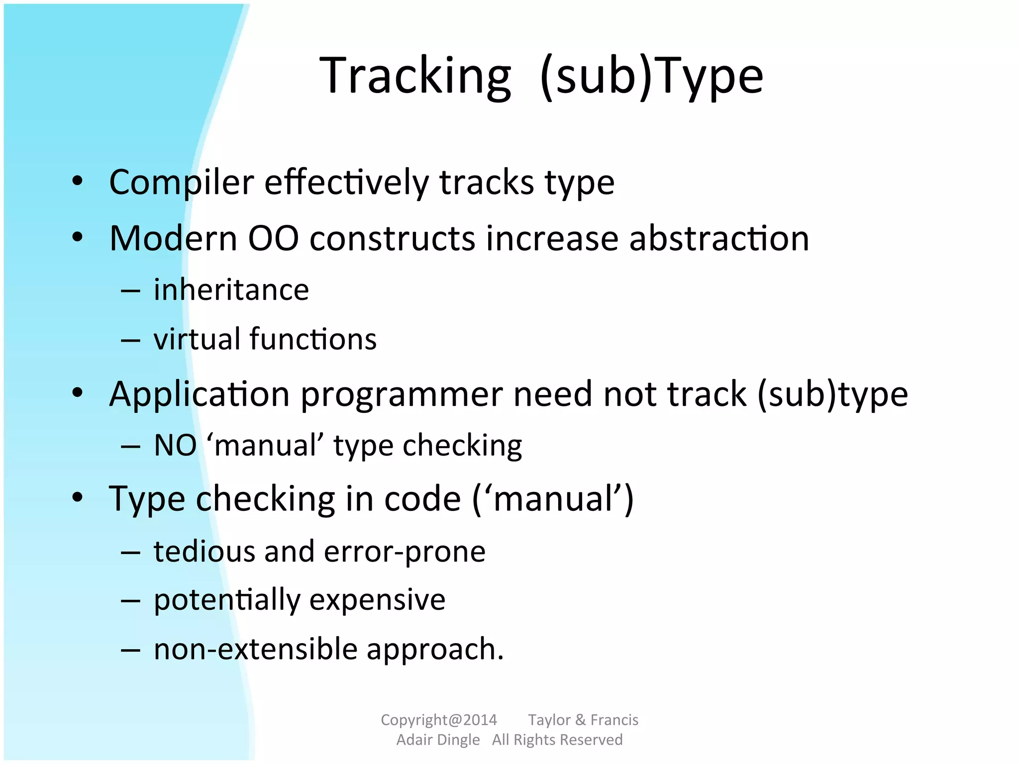 Tracking	
  	
  (sub)Type	
  
•  Compiler	
  eﬀec@vely	
  tracks	
  type	
  
•  Modern	
  OO	
  constructs	
  increase	
  abstrac@on	
  
–  inheritance	
  	
  
–  virtual	
  func@ons	
  	
  
•  Applica@on	
  programmer	
  need	
  not	
  track	
  (sub)type	
  
–  NO	
  ‘manual’	
  type	
  checking	
  
•  Type	
  checking	
  in	
  code	
  (‘manual’)	
  
–  tedious	
  and	
  error-­‐prone	
  
–  poten@ally	
  expensive	
  
–  non-­‐extensible	
  approach.	
  	
  
Copyright@2014	
  	
  	
  	
  	
  	
  	
  	
  Taylor	
  &	
  Francis	
  	
  	
  	
  	
  	
  	
  
Adair	
  Dingle	
  	
  	
  All	
  Rights	
  Reserved	
  
 