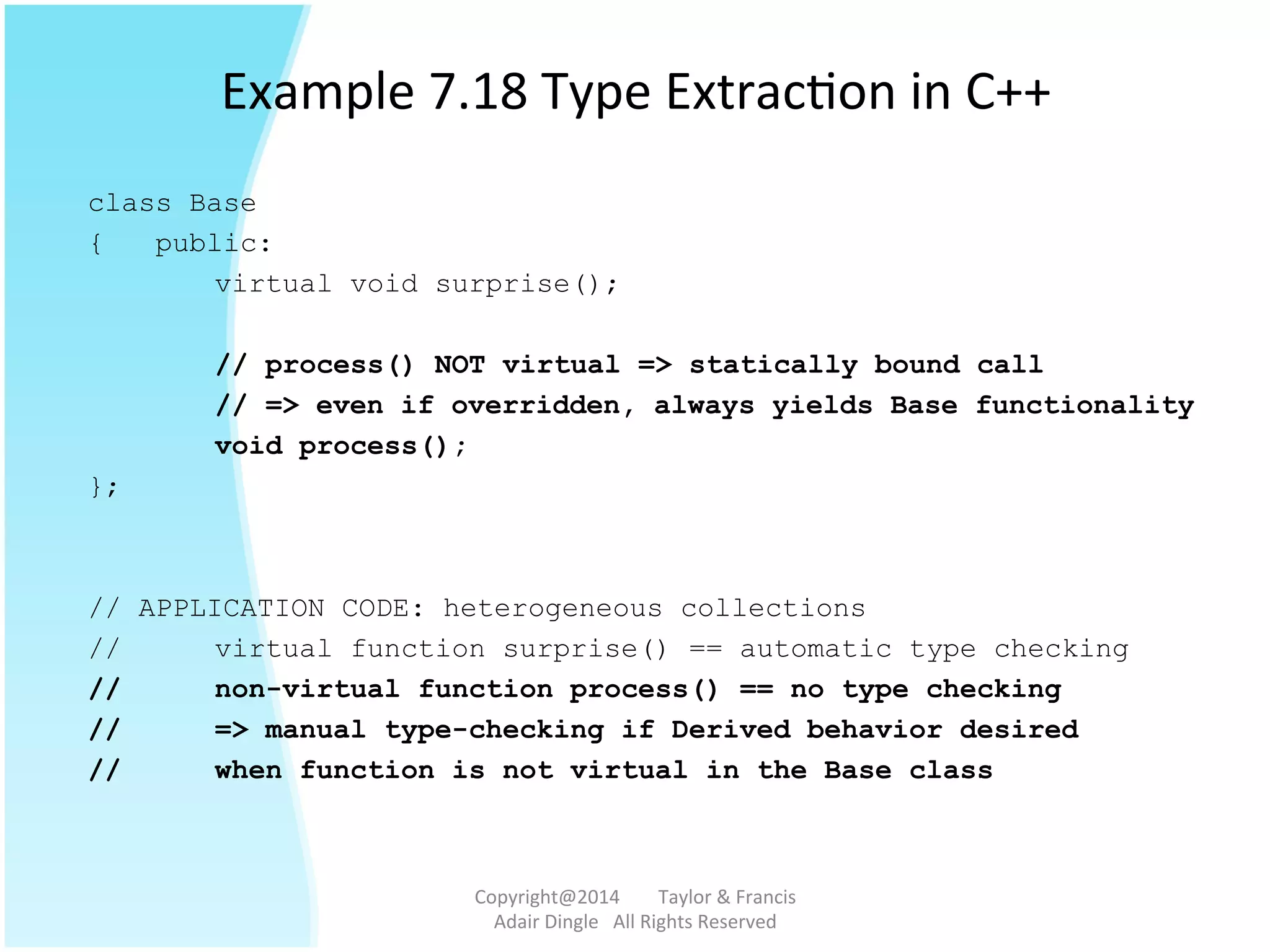 Example	
  7.18	
  Type	
  Extrac@on	
  in	
  C++	
  
class Base
{ public:
virtual void surprise();
// process() NOT virtual => statically bound call
// => even if overridden, always yields Base functionality
void process();
};
// APPLICATION CODE: heterogeneous collections
// virtual function surprise() == automatic type checking
// non-virtual function process() == no type checking
// => manual type-checking if Derived behavior desired
// when function is not virtual in the Base class
Copyright@2014	
  	
  	
  	
  	
  	
  	
  	
  Taylor	
  &	
  Francis	
  	
  	
  	
  	
  	
  	
  
Adair	
  Dingle	
  	
  	
  All	
  Rights	
  Reserved	
  
 