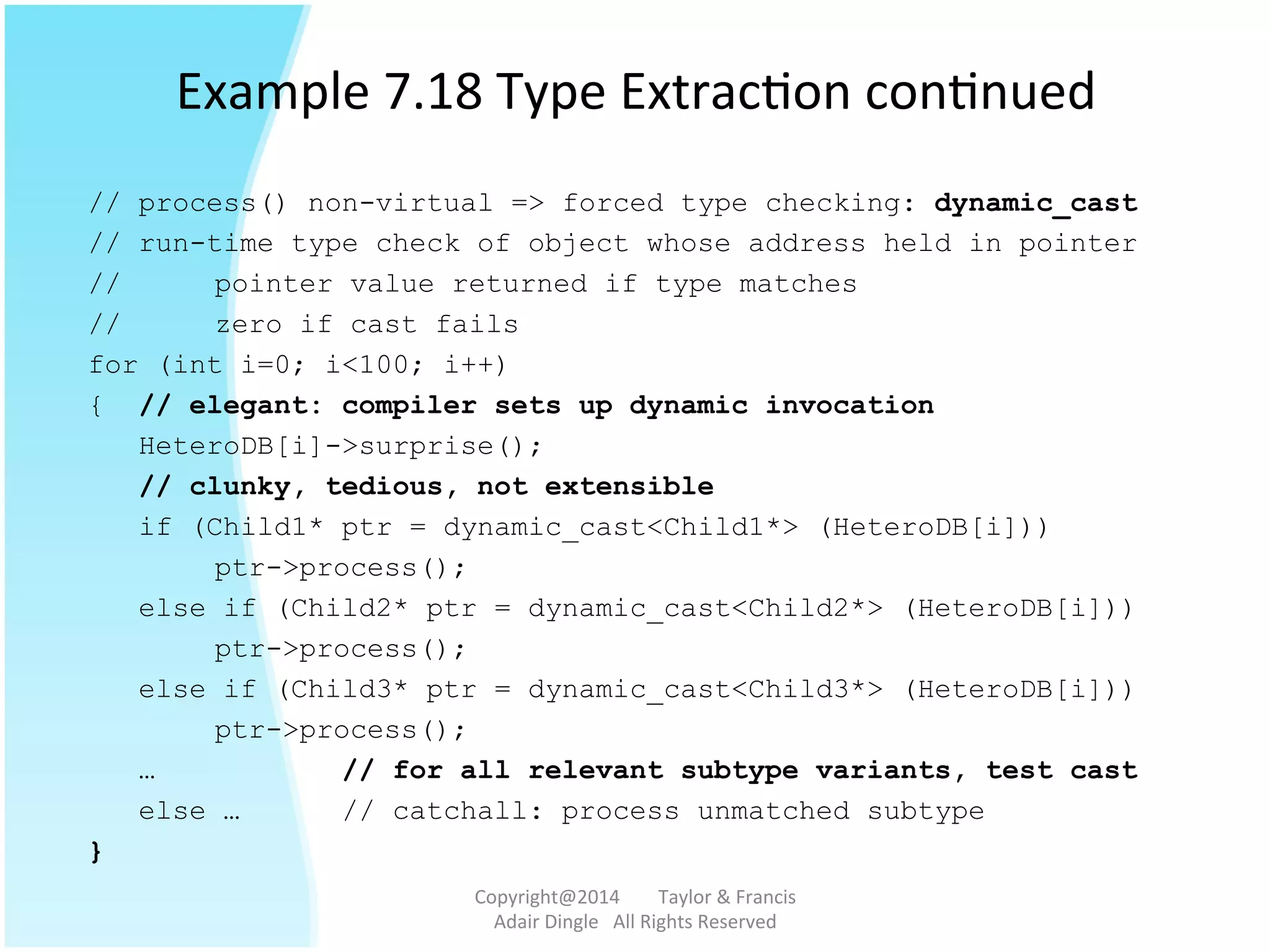 Example	
  7.18	
  Type	
  Extrac@on	
  con@nued	
  
// process() non-virtual => forced type checking: dynamic_cast
// run-time type check of object whose address held in pointer
// pointer value returned if type matches
// zero if cast fails
for (int i=0; i<100; i++)
{ // elegant: compiler sets up dynamic invocation
HeteroDB[i]->surprise();
// clunky, tedious, not extensible
if (Child1* ptr = dynamic_cast<Child1*> (HeteroDB[i]))
ptr->process();
else if (Child2* ptr = dynamic_cast<Child2*> (HeteroDB[i]))
ptr->process();
else if (Child3* ptr = dynamic_cast<Child3*> (HeteroDB[i]))
ptr->process();
… // for all relevant subtype variants, test cast
else … // catchall: process unmatched subtype
}
Copyright@2014	
  	
  	
  	
  	
  	
  	
  	
  Taylor	
  &	
  Francis	
  	
  	
  	
  	
  	
  	
  
Adair	
  Dingle	
  	
  	
  All	
  Rights	
  Reserved	
  
 