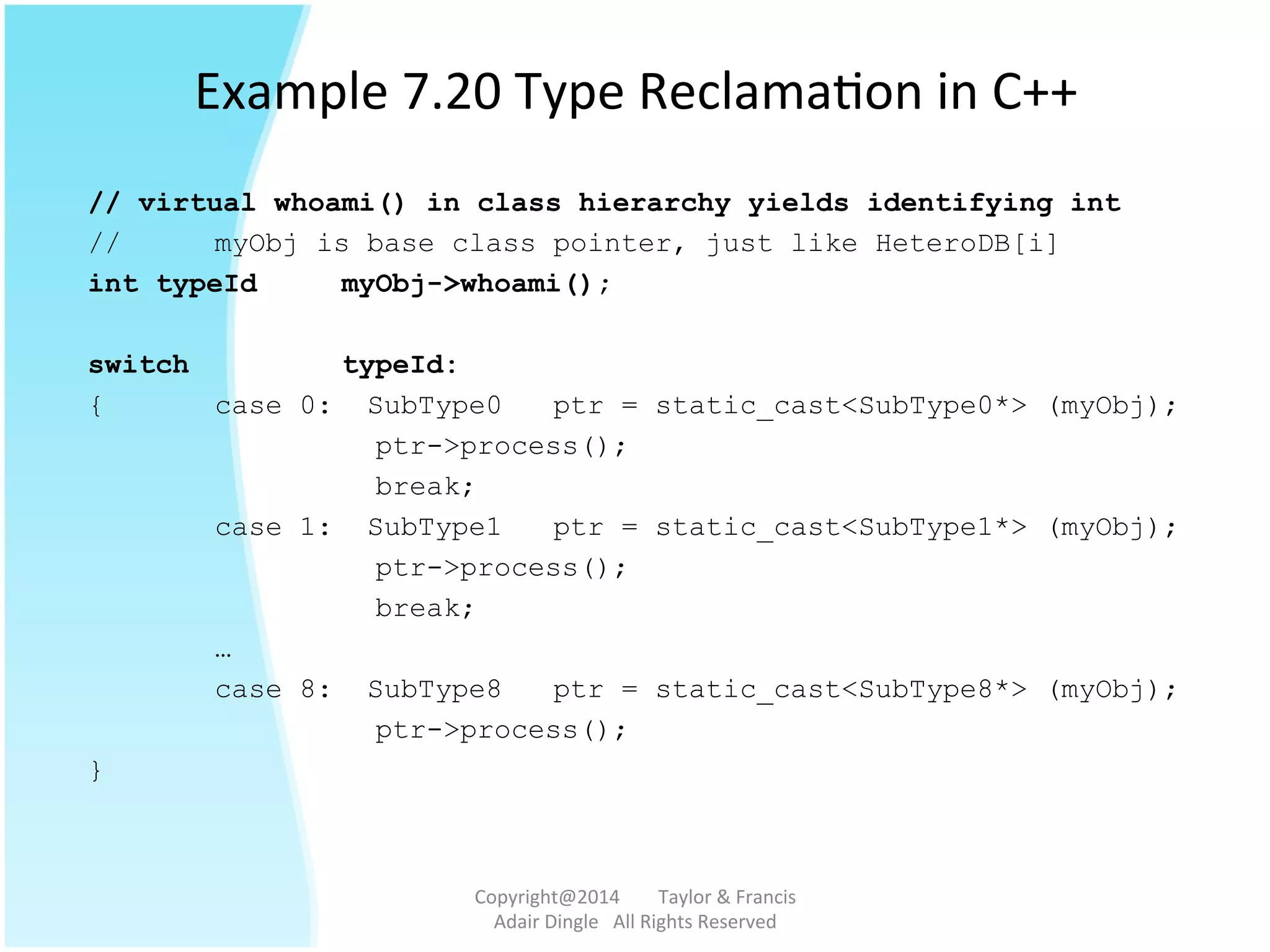 Example	
  7.20	
  Type	
  Reclama@on	
  in	
  C++	
  
// virtual whoami() in class hierarchy yields identifying int
// myObj is base class pointer, just like HeteroDB[i]
int typeId myObj->whoami();
switch typeId:
{ case 0: SubType0 ptr = static_cast<SubType0*> (myObj);
ptr->process();
break;
case 1: SubType1 ptr = static_cast<SubType1*> (myObj);
ptr->process();
break;
…
case 8: SubType8 ptr = static_cast<SubType8*> (myObj);
ptr->process();
}
Copyright@2014	
  	
  	
  	
  	
  	
  	
  	
  Taylor	
  &	
  Francis	
  	
  	
  	
  	
  	
  	
  
Adair	
  Dingle	
  	
  	
  All	
  Rights	
  Reserved	
  
 