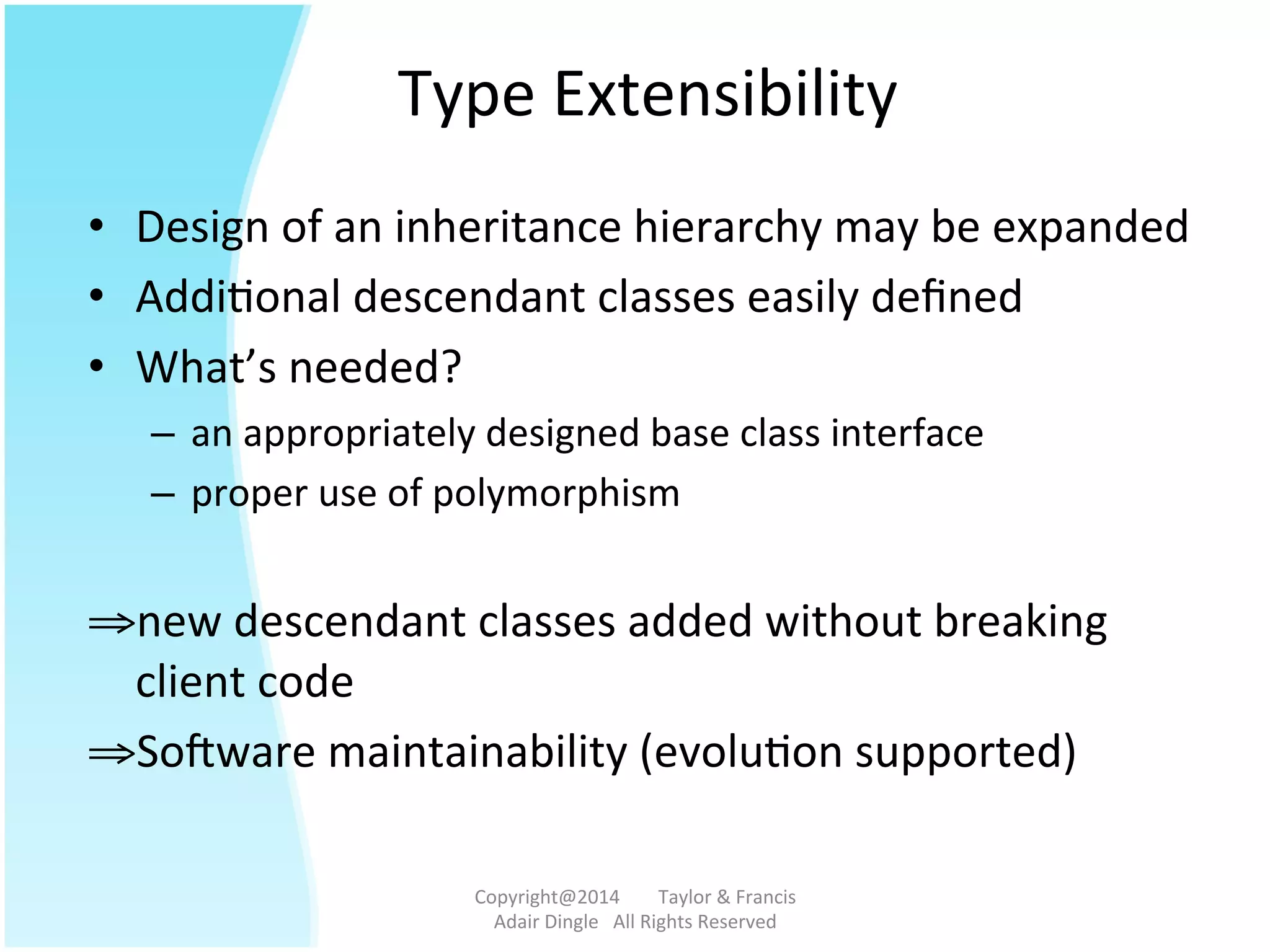 Type	
  Extensibility	
  
•  Design	
  of	
  an	
  inheritance	
  hierarchy	
  may	
  be	
  expanded	
  	
  
•  Addi@onal	
  descendant	
  classes	
  easily	
  deﬁned	
  
•  What’s	
  needed?	
  
–  an	
  appropriately	
  designed	
  base	
  class	
  interface	
  
–  proper	
  use	
  of	
  polymorphism	
  
	
  
⇒ new	
  descendant	
  classes	
  added	
  without	
  breaking	
  
client	
  code	
  
⇒ Sotware	
  maintainability	
  (evolu@on	
  supported)	
  
Copyright@2014	
  	
  	
  	
  	
  	
  	
  	
  Taylor	
  &	
  Francis	
  	
  	
  	
  	
  	
  	
  
Adair	
  Dingle	
  	
  	
  All	
  Rights	
  Reserved	
  
 