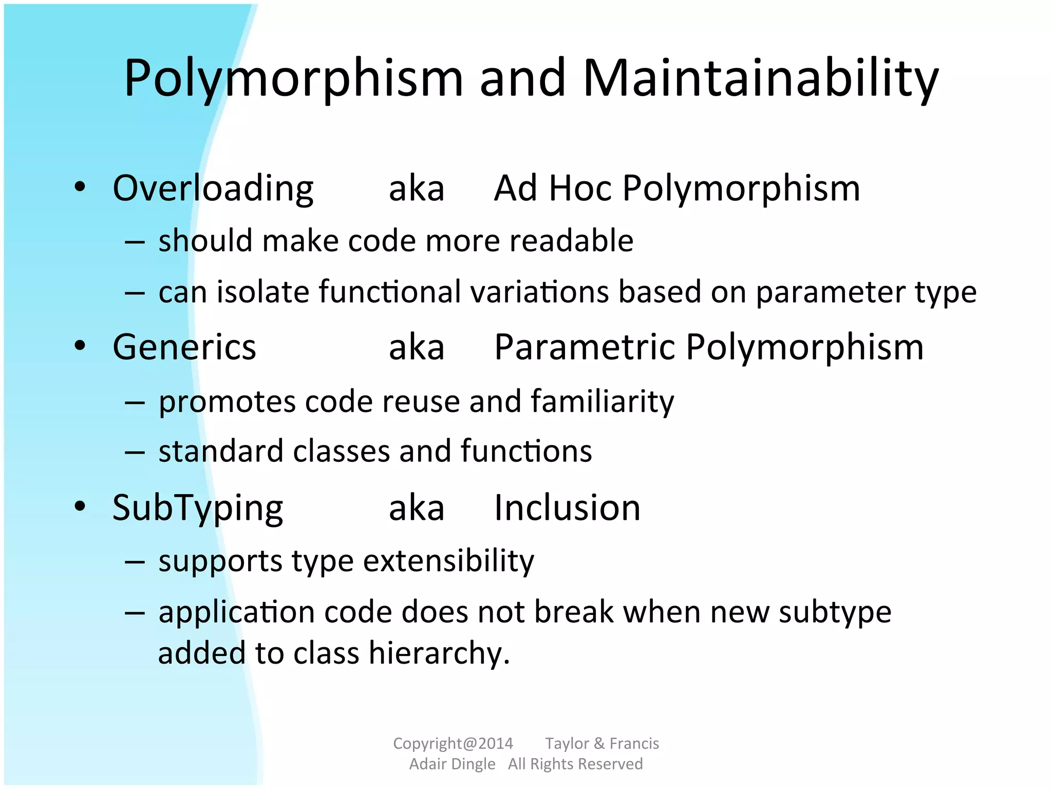 Polymorphism	
  and	
  Maintainability	
  	
  
•  Overloading	
   	
  aka	
   	
  Ad	
  Hoc	
  Polymorphism	
  
–  should	
  make	
  code	
  more	
  readable	
  
–  can	
  isolate	
  func@onal	
  varia@ons	
  based	
  on	
  parameter	
  type	
  
•  Generics 	
   	
  aka	
   	
  Parametric	
  Polymorphism	
  
–  promotes	
  code	
  reuse	
  and	
  familiarity	
  
–  standard	
  classes	
  and	
  func@ons	
  
•  SubTyping 	
  aka	
   	
  Inclusion	
  
–  supports	
  type	
  extensibility	
  
–  applica@on	
  code	
  does	
  not	
  break	
  when	
  new	
  subtype	
  
added	
  to	
  class	
  hierarchy.	
  	
  
Copyright@2014	
  	
  	
  	
  	
  	
  	
  	
  Taylor	
  &	
  Francis	
  	
  	
  	
  	
  	
  	
  
Adair	
  Dingle	
  	
  	
  All	
  Rights	
  Reserved	
  
 