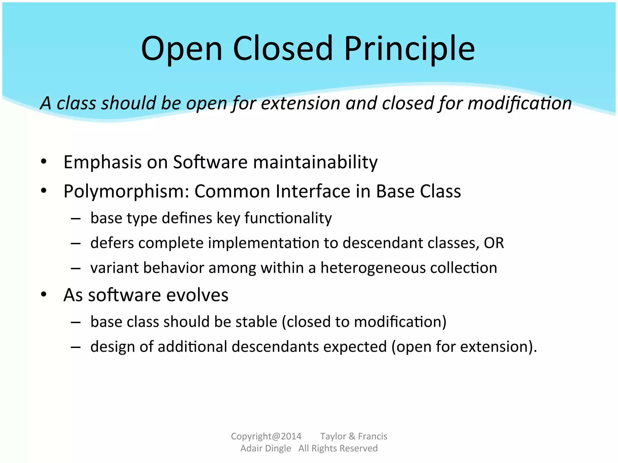 Open	
  Closed	
  Principle	
  
A	
  class	
  should	
  be	
  open	
  for	
  extension	
  and	
  closed	
  for	
  modiﬁca&on	
  
	
  
•  Emphasis	
  on	
  Sotware	
  maintainability	
  
•  Polymorphism:	
  Common	
  Interface	
  in	
  Base	
  Class	
  
–  base	
  type	
  deﬁnes	
  key	
  func@onality	
  	
  
–  defers	
  complete	
  implementa@on	
  to	
  descendant	
  classes,	
  OR	
  
–  variant	
  behavior	
  among	
  within	
  a	
  heterogeneous	
  collec@on	
  
•  As	
  sotware	
  evolves	
  
–  base	
  class	
  should	
  be	
  stable	
  (closed	
  to	
  modiﬁca@on)	
  
–  design	
  of	
  addi@onal	
  descendants	
  expected	
  (open	
  for	
  extension).	
  	
  
Copyright@2014	
  	
  	
  	
  	
  	
  	
  	
  Taylor	
  &	
  Francis	
  	
  	
  	
  	
  	
  	
  
Adair	
  Dingle	
  	
  	
  All	
  Rights	
  Reserved	
  
 
