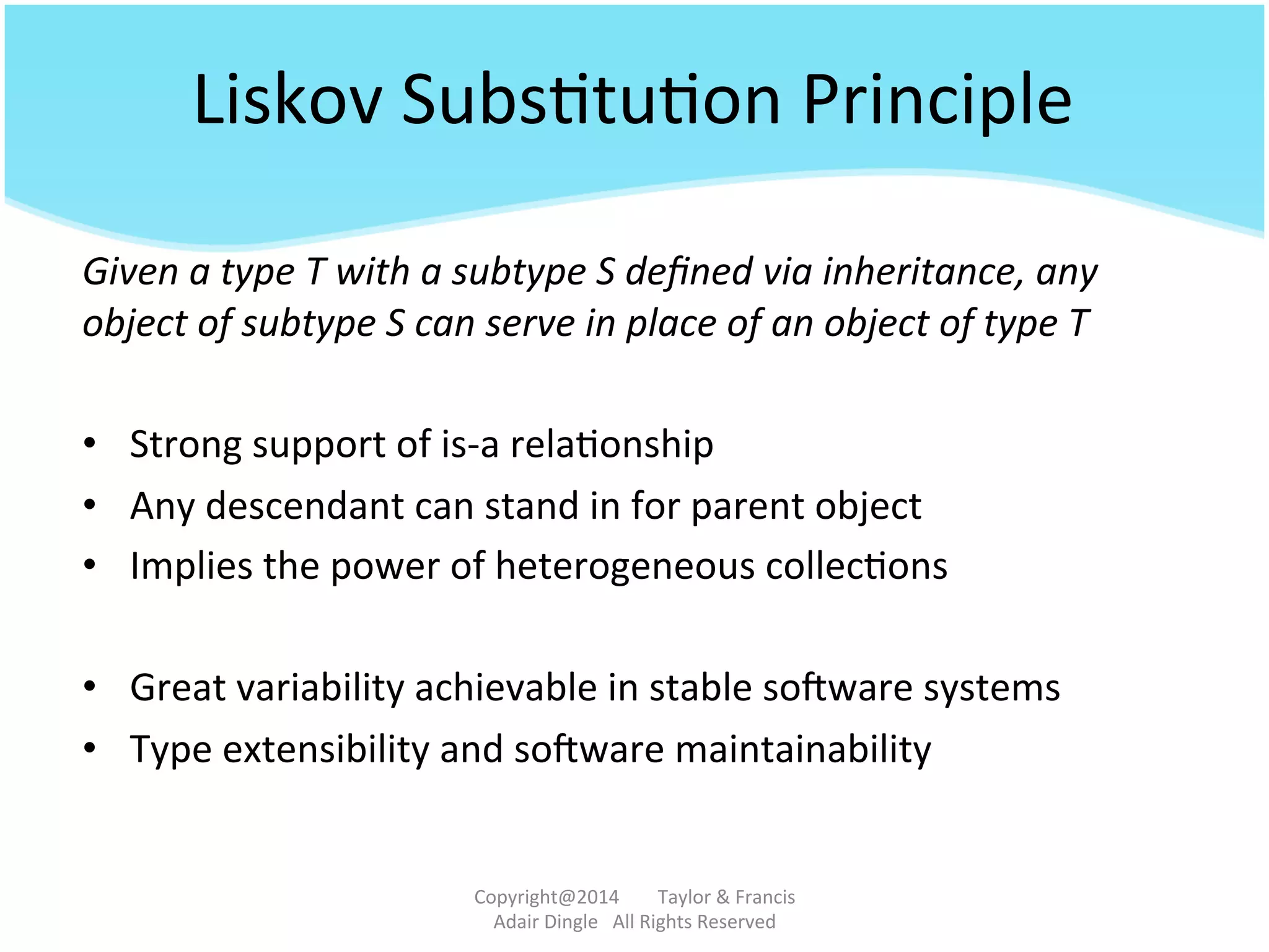 Liskov	
  Subs@tu@on	
  Principle	
  
Given	
  a	
  type	
  T	
  with	
  a	
  subtype	
  S	
  deﬁned	
  via	
  inheritance,	
  any	
  
object	
  of	
  subtype	
  S	
  can	
  serve	
  in	
  place	
  of	
  an	
  object	
  of	
  type	
  T	
  	
  	
  
•  Strong	
  support	
  of	
  is-­‐a	
  rela@onship	
  
•  Any	
  descendant	
  can	
  stand	
  in	
  for	
  parent	
  object	
  
•  Implies	
  the	
  power	
  of	
  heterogeneous	
  collec@ons	
  
•  Great	
  variability	
  achievable	
  in	
  stable	
  sotware	
  systems	
  	
  
•  Type	
  extensibility	
  and	
  sotware	
  maintainability	
  
Copyright@2014	
  	
  	
  	
  	
  	
  	
  	
  Taylor	
  &	
  Francis	
  	
  	
  	
  	
  	
  	
  
Adair	
  Dingle	
  	
  	
  All	
  Rights	
  Reserved	
  
 