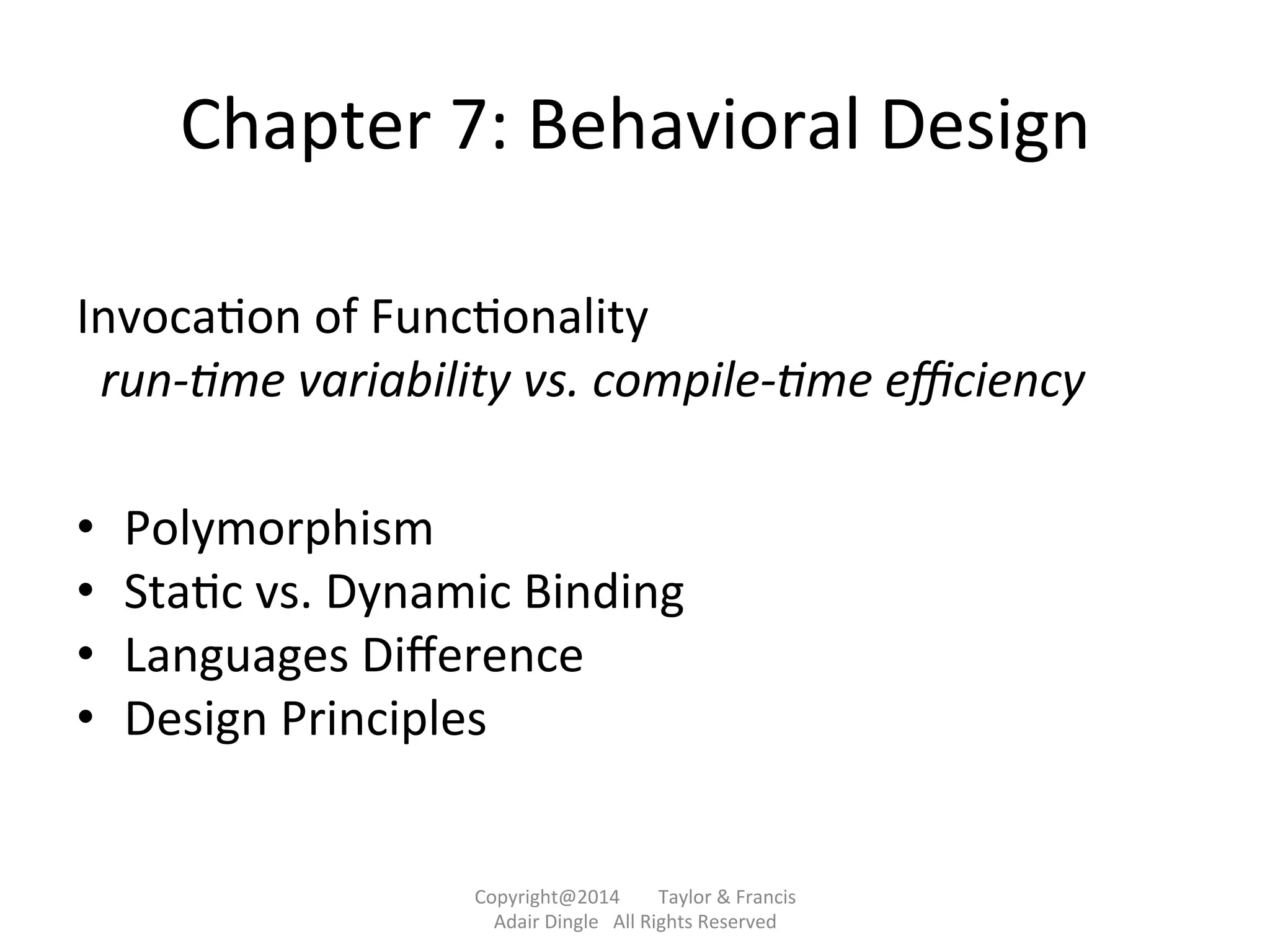 Chapter	
  7:	
  Behavioral	
  Design	
  
	
  
Invoca@on	
  of	
  Func@onality	
  
	
  	
  run-­‐&me	
  variability	
  vs.	
  compile-­‐&me	
  eﬃciency	
  
	
  
•  Polymorphism	
  
•  Sta@c	
  vs.	
  Dynamic	
  Binding	
  
•  Languages	
  Diﬀerence	
  
•  Design	
  Principles	
  
	
  	
  
Copyright@2014	
  	
  	
  	
  	
  	
  	
  	
  Taylor	
  &	
  Francis	
  	
  	
  	
  	
  	
  	
  
Adair	
  Dingle	
  	
  	
  All	
  Rights	
  Reserved	
  
 