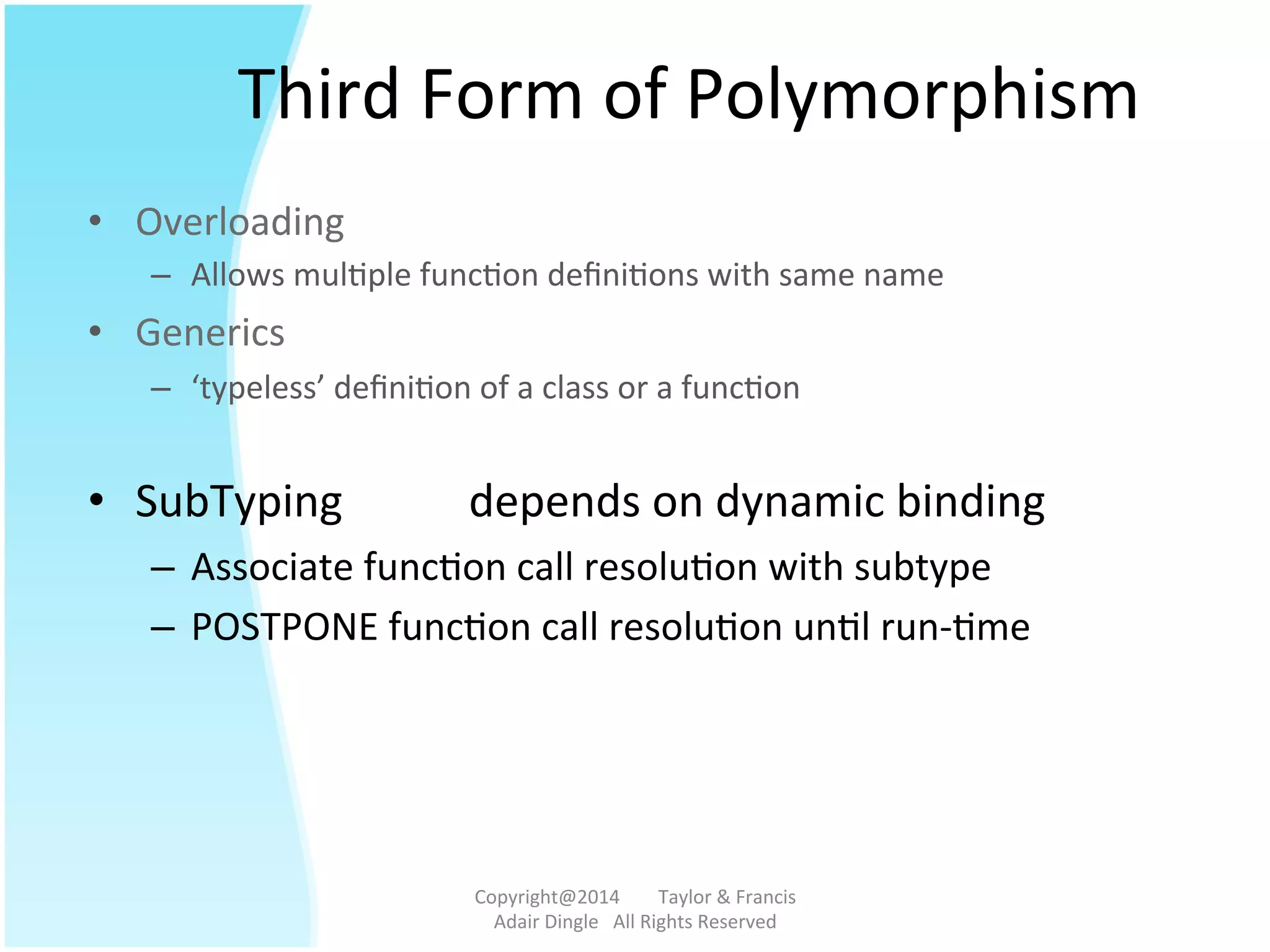Third	
  Form	
  of	
  Polymorphism	
  	
  
•  Overloading	
   	
  	
  
–  Allows	
  mul@ple	
  func@on	
  deﬁni@ons	
  with	
  same	
  name	
  
•  Generics 	
   	
  	
  	
  
–  ‘typeless’	
  deﬁni@on	
  of	
  a	
  class	
  or	
  a	
  func@on	
  
	
  
•  SubTyping 	
  depends	
  on	
  dynamic	
  binding	
  
–  Associate	
  func@on	
  call	
  resolu@on	
  with	
  subtype	
  
–  POSTPONE	
  func@on	
  call	
  resolu@on	
  un@l	
  run-­‐@me	
  
Copyright@2014	
  	
  	
  	
  	
  	
  	
  	
  Taylor	
  &	
  Francis	
  	
  	
  	
  	
  	
  	
  
Adair	
  Dingle	
  	
  	
  All	
  Rights	
  Reserved	
  
 