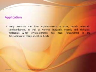 Application
 many materials can form crystals—such as salts, metals, minerals,
semiconductors, as well as various inorganic, organic and biological
molecules—X-ray crystallography has been fundamental in the
development of many scientific fields
4/21/2016 Sagar Kishor Savale 11
 