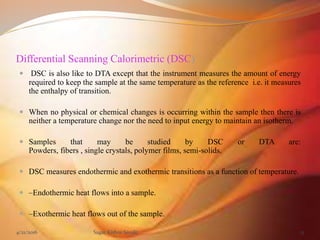 Differential Scanning Calorimetric (DSC)
 DSC is also like to DTA except that the instrument measures the amount of energy
required to keep the sample at the same temperature as the reference i.e. it measures
the enthalpy of transition.
 When no physical or chemical changes is occurring within the sample then there is
neither a temperature change nor the need to input energy to maintain an isotherm.
 Samples that may be studied by DSC or DTA are:
Powders, fibers , single crystals, polymer films, semi-solids.
 DSC measures endothermic and exothermic transitions as a function of temperature.
 –Endothermic heat flows into a sample.
 –Exothermic heat flows out of the sample.
4/21/2016 Sagar Kishor Savale 13
 