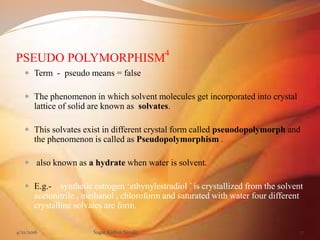 PSEUDO POLYMORPHISM
4
 Term - pseudo means = false
 The phenomenon in which solvent molecules get incorporated into crystal
lattice of solid are known as solvates.
 This solvates exist in different crystal form called pseuodopolymorph and
the phenomenon is called as Pseudopolymorphism .
 also known as a hydrate when water is solvent.
 E.g.- synthetic estrogen ‘ethynylestradiol ’ is crystallized from the solvent
acetonitrile , methanol , chloroform and saturated with water four different
crystalline solvates are form.
4/21/2016 Sagar Kishor Savale 17
 