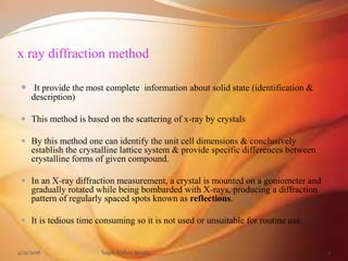 x ray diffraction method
 It provide the most complete information about solid state (identification &
description)
 This method is based on the scattering of x-ray by crystals
 By this method one can identify the unit cell dimensions & conclusively
establish the crystalline lattice system & provide specific differences between
crystalline forms of given compound.
 In an X-ray diffraction measurement, a crystal is mounted on a goniometer and
gradually rotated while being bombarded with X-rays, producing a diffraction
pattern of regularly spaced spots known as reflections.
 It is tedious time consuming so it is not used or unsuitable for routine use.
4/21/2016 Sagar Kishor Savale 9
 