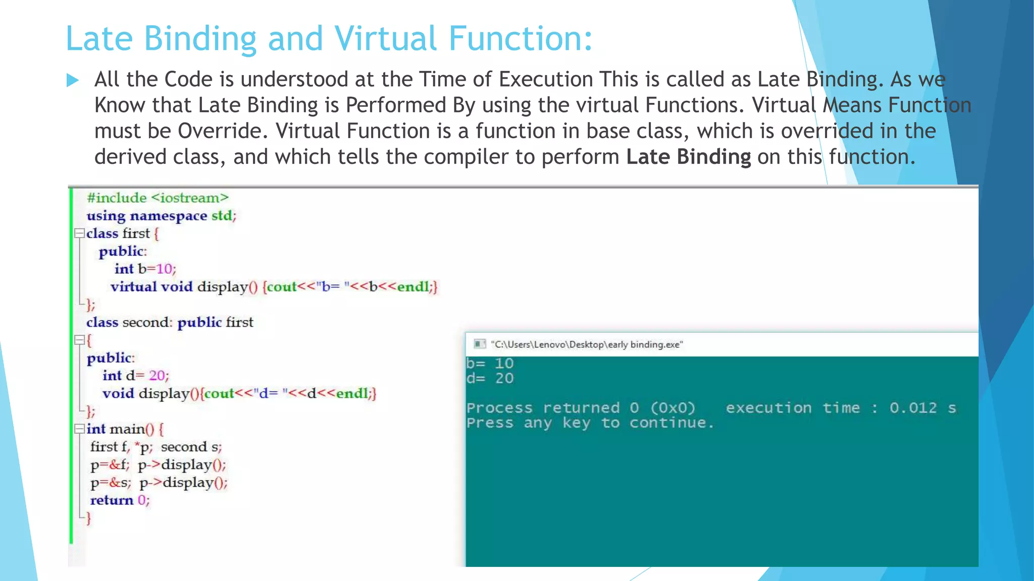 Late Binding and Virtual Function:
 All the Code is understood at the Time of Execution This is called as Late Binding. As we
Know that Late Binding is Performed By using the virtual Functions. Virtual Means Function
must be Override. Virtual Function is a function in base class, which is overrided in the
derived class, and which tells the compiler to perform Late Binding on this function.
 