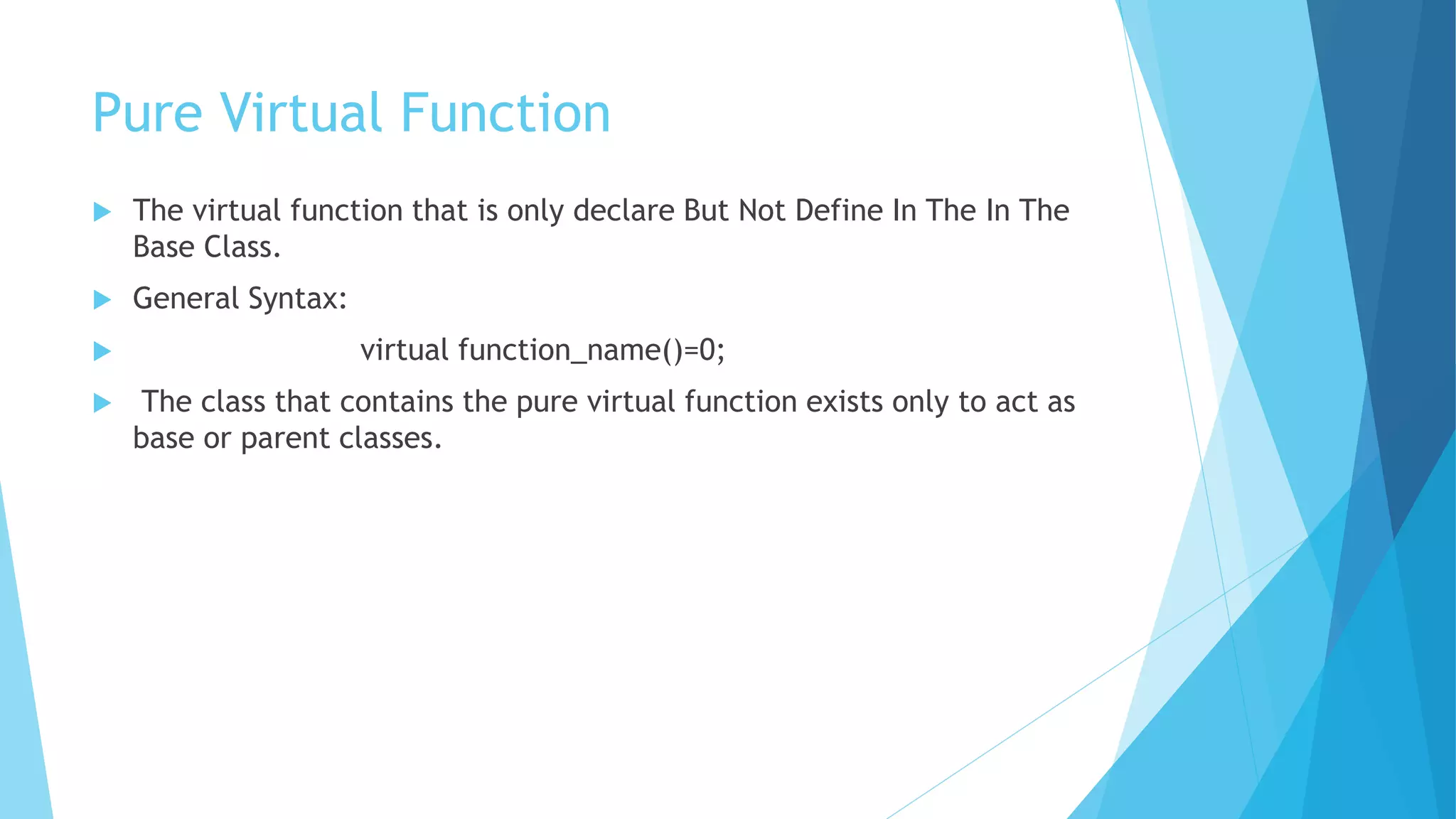 Pure Virtual Function
 The virtual function that is only declare But Not Define In The In The
Base Class.
 General Syntax:
 virtual function_name()=0;
 The class that contains the pure virtual function exists only to act as
base or parent classes.
 