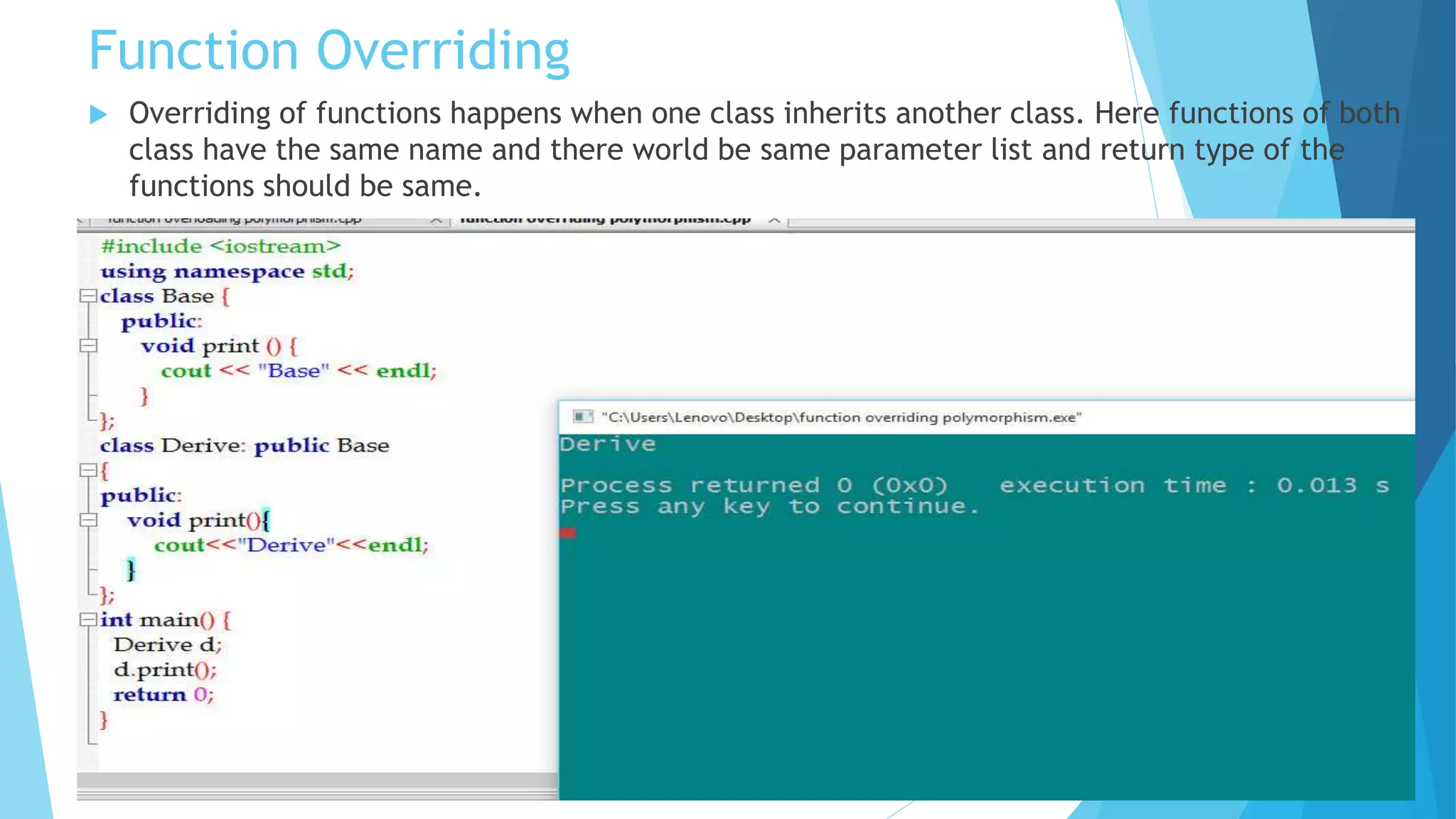 Function Overriding
 Overriding of functions happens when one class inherits another class. Here functions of both
class have the same name and there world be same parameter list and return type of the
functions should be same.
 