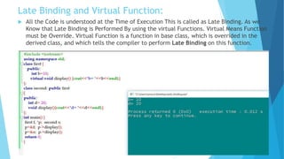 Late Binding and Virtual Function:
 All the Code is understood at the Time of Execution This is called as Late Binding. As we
Know that Late Binding is Performed By using the virtual Functions. Virtual Means Function
must be Override. Virtual Function is a function in base class, which is overrided in the
derived class, and which tells the compiler to perform Late Binding on this function.
 