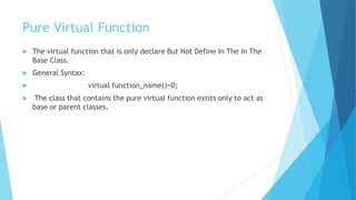 Pure Virtual Function
 The virtual function that is only declare But Not Define In The In The
Base Class.
 General Syntax:
 virtual function_name()=0;
 The class that contains the pure virtual function exists only to act as
base or parent classes.
 