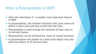 What is Polymorphism in OOP?
 After the inheritance it is another most important feature
of OOP.
 In polymorphism, the member functions with same name are
define in base class and also in each derived class.
 Polymorphism is used to keep the interface of base class to
its derived classes.
 Polymorphism can be achieved by mean of virtual functions.
 In polymorphism one pointer to a base class object may also
point any object of its derived class.
 