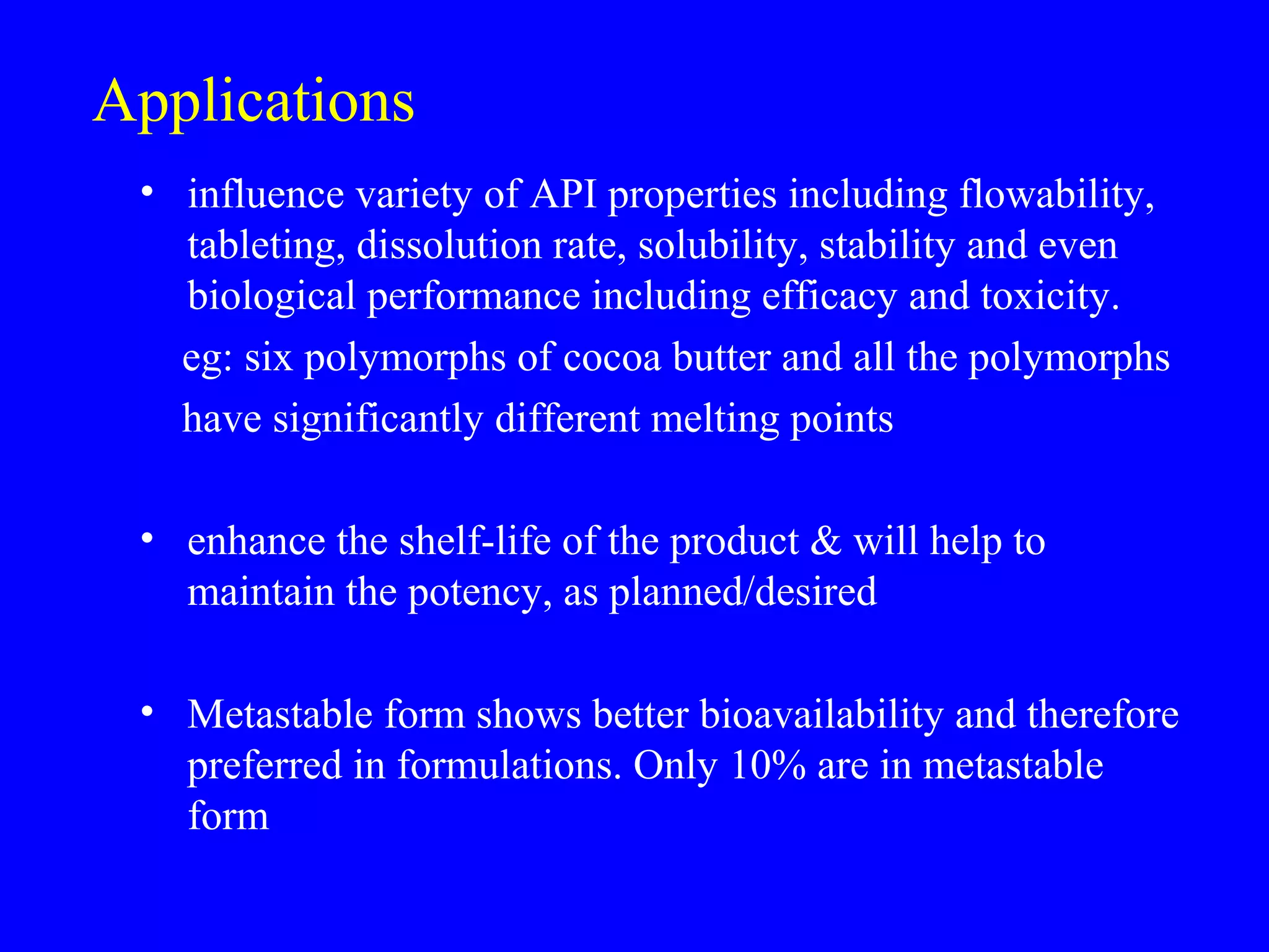 Applications
• influence variety of API properties including flowability,
tableting, dissolution rate, solubility, stability and even
biological performance including efficacy and toxicity.
eg: six polymorphs of cocoa butter and all the polymorphs
have significantly different melting points
• enhance the shelf-life of the product & will help to
maintain the potency, as planned/desired
• Metastable form shows better bioavailability and therefore
preferred in formulations. Only 10% are in metastable
form
 